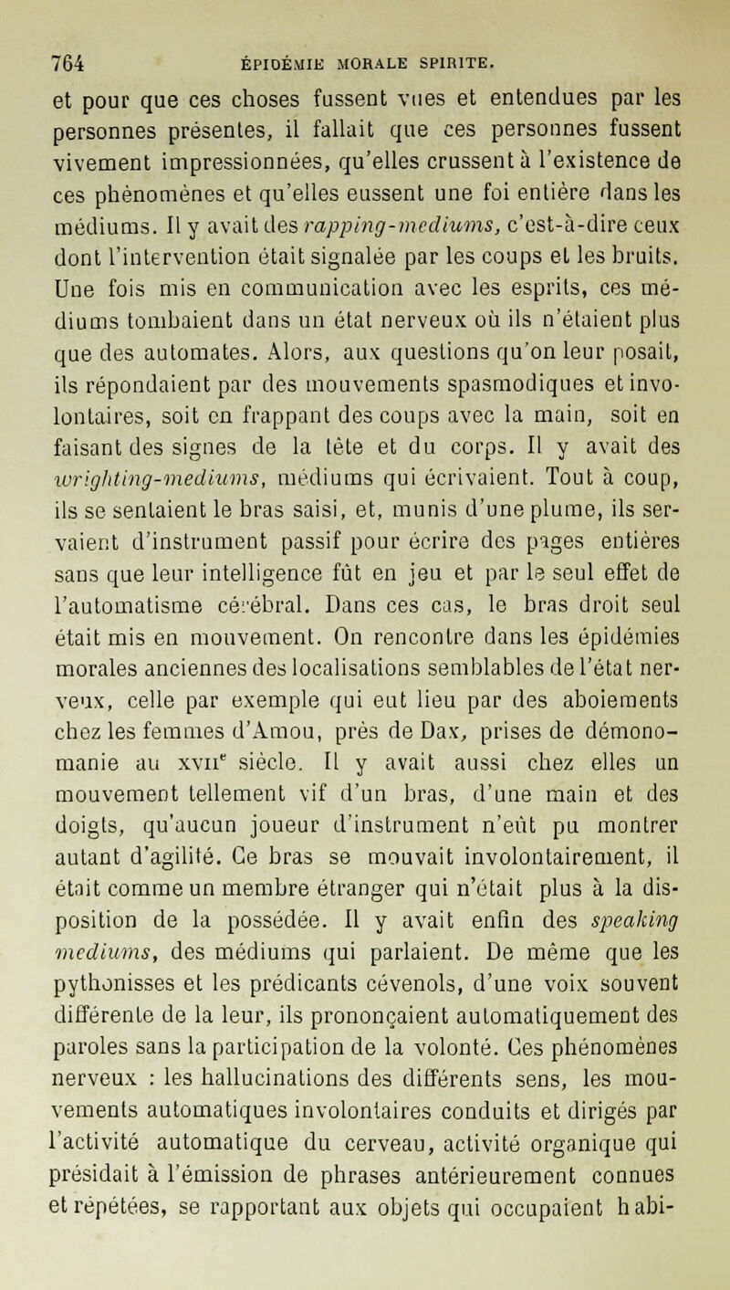 et pour que ces choses fussent vues et entendues par les personnes présentes, il fallait que ces personnes fussent vivement impressionnées, qu'elles crussent à l'existence de ces phénomènes et qu'elles eussent une foi entière dans les médiums. Il y avait des rapping-médiums, c'est-à-dire ceux dont l'intervention était signalée par les coups et les bruits. Une fois mis en communication avec les esprits, ces mé- diums tombaient dans un état nerveux où ils n'élaient plus que des automates. Alors, aux questions qu'on leur posait, ils répondaient par des mouvements spasmodiques et invo- lontaires, soit en frappant des coups avec la main, soit en faisant des signes de la tête et du corps. Il y avait des wrighting-mediums, médiums qui écrivaient. Tout à coup, ils se sentaient le bras saisi, et, munis d'une plume, ils ser- vaient d'instrument passif pour écrire des pages entières sans que leur intelligence fût en jeu et par le seul effet de l'automatisme cérébral. Dans ces cas, le bras droit seul était mis en mouvement. On rencontre dans les épidémies morales anciennes des localisations semblables de l'état ner- veux, celle par exemple qui eut lieu par des aboiements chez les femmes d'Amou, près de Dax, prises de démono- manie au xvn siècle. Il y avait aussi chez elles un mouvement tellement vif d'un bras, d'une main et des doigts, qu'aucun joueur d'instrument n'eût pu montrer autant d'agilité. Ce bras se mouvait involontairement, il était comme un membre étranger qui n'était plus à la dis- position de la possédée. Il y avait enfin des speaking médiums, des médiums qui parlaient. De même que les pythonisses et les prédicants cévenols, d'une voix souvent différente de la leur, ils prononçaient automatiquement des paroles sans la participation de la volonté. Ces phénomènes nerveux : les hallucinations des différents sens, les mou- vements automatiques involontaires conduits et dirigés par l'activité automatique du cerveau, activité organique qui présidait à l'émission de phrases antérieurement connues et répétées, se rapportant aux objets qui occupaient habi-