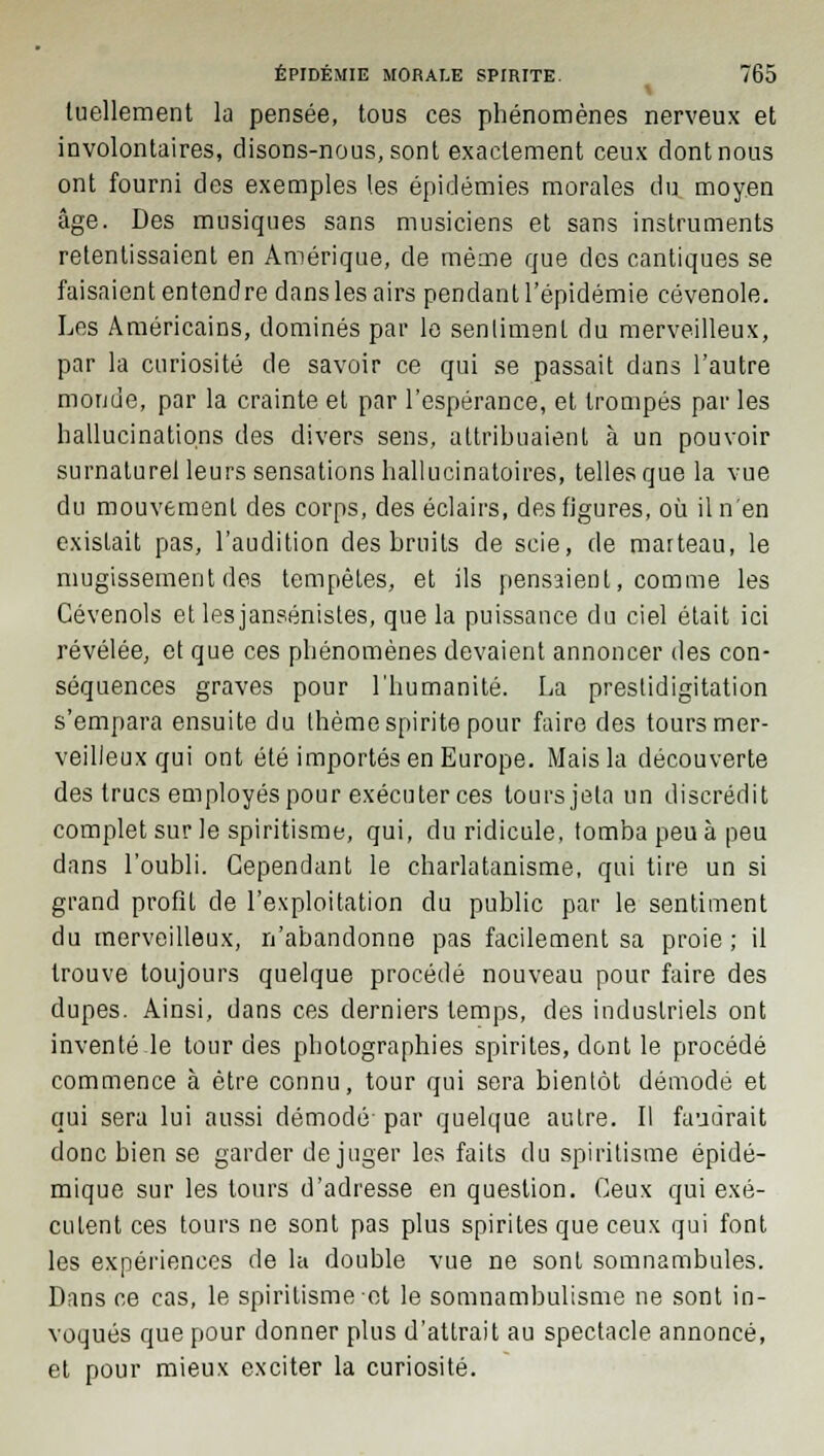 tuellement la pensée, tous ces phénomènes nerveux et involontaires, disons-nous, sont exactement ceux dont nous ont fourni des exemples les épidémies morales du moyen âge. Des musiques sans musiciens et sans instruments retentissaient en Amérique, de même que des cantiques se faisaient entendre dans les airs pendant l'épidémie cévenole. Les Américains, dominés par le sentiment du merveilleux, par la curiosité de savoir ce qui se passait dans l'autre monde, par la crainte et par l'espérance, et trompés par les hallucinations des divers sens, attribuaient à un pouvoir surnaturel leurs sensations hallucinatoires, telles que la vue du mouvement des corps, des éclairs, des figures, où il n'en existait pas, l'audition des bruits de scie, de marteau, le mugissement des tempêtes, et ils pensaient, comme les Cévenols et les jansénistes, que la puissance du ciel était ici révélée, et que ces phénomènes devaient annoncer des con- séquences graves pour l'humanité. La prestidigitation s'empara ensuite du thème spirite pour faire des tours mer- veilleux qui ont été importés en Europe. Mais la découverte des trucs employés pour exécuter ces tours jeta un discrédit complet sur le spiritisme, qui, du ridicule, tomba peu à peu dans l'oubli. Cependant le charlatanisme, qui tire un si grand profit de l'exploitation du public par le sentiment du merveilleux, n'abandonne pas facilement sa proie; il trouve toujours quelque procédé nouveau pour faire des dupes. Ainsi, dans ces derniers temps, des industriels ont inventé le tour des photographies spirites, dont le procédé commence à être connu, tour qui sera bientôt démode et qui sera lui aussi démodé par quelque autre. Il faudrait donc bien se garder déjuger les faits du spiritisme épidé- mique sur les tours d'adresse en question. Ceux qui exé- cutent ces tours ne sont pas plus spirites que ceux qui font les expériences de la double vue ne sont somnambules. Dans ce cas, le spiritisme et le somnambulisme ne sont in- voqués que pour donner plus d'attrait au spectacle annoncé, et pour mieux exciter la curiosité.