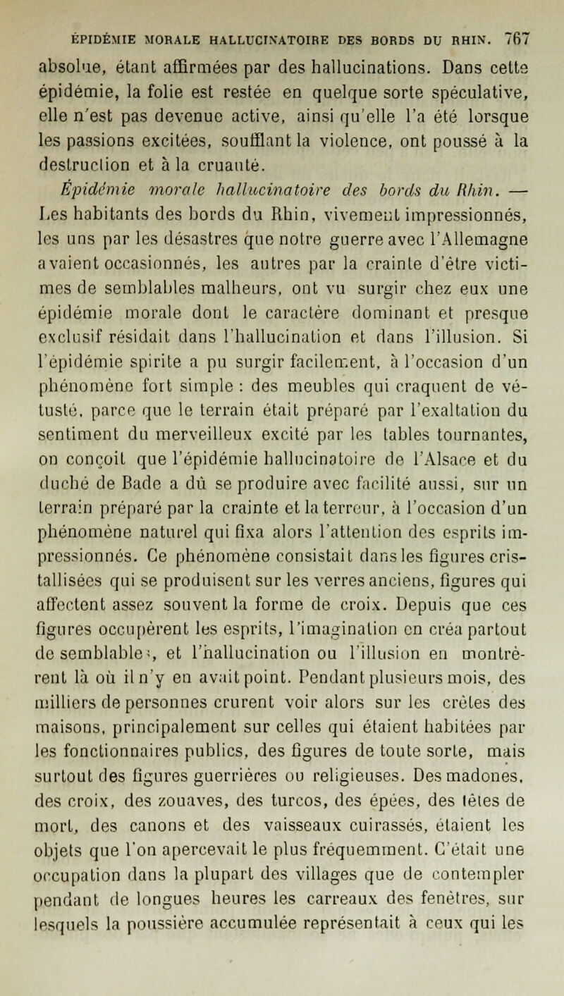 absolue, étant affirmées par des hallucinations. Dans cette épidémie, la folie est restée en quelque sorte spéculative, elle n'est pas devenue active, ainsi qu'elle l'a été lorsque les passions excitées, soutfiant la violence, ont poussé à la destruction et à la cruauté. Épidémie morale hallucinatoire des bords du Rhin. — Les habitants des bords du Rhin, vivement impressionnés, les uns par les désastres que notre guerre avec l'Allemagne avaient occasionnés, les autres par la crainte d'être victi- mes de semblables malheurs, ont vu surgir chez eux une épidémie morale dont le caractère dominant et presque exclusif résidait dans l'hallucination et dans l'illusion. Si l'épidémie spirite a pu surgir facilement, à l'occasion d'un phénomène fort simple : des meubles qui craquent de vé- tusté, parce que le terrain était préparé par l'exaltation du sentiment du merveilleux excité par les tables tournantes, on conçoit que l'épidémie hallucinatoire de l'Alsace et du duché de Bade a dû se produire avec facilité aussi, sur un terrain préparé par la crainte et la terreur, à l'occasion d'un phénomène naturel qui fixa alors l'attention des esprits im- pressionnés. Ce phénomène consistait dans les figures cris- tallisées qui se produisent sur les verres anciens, figures qui affectent assez souvent la forme de croix. Depuis que ces figures occupèrent les esprits, l'imagination en créa partout de semblables et l'hallucination ou l'illusion en montrè- rent là où il n'y en avait point. Pendant plusieurs mois, des milliers de personnes crurent voir alors sur les crêtes des maisons, principalement sur celles qui étaient habitées par les fonctionnaires publics, des figures de toute sorte, mais surtout des figures guerrières ou religieuses. Des madones, des croix, des zouaves, des turcos, des épées, des lêtes de mort, des canons et des vaisseaux cuirassés, étaient les objets que l'on apercevait le plus fréquemment. C'était une occupation dans la plupart des villages que de contempler pendant de longues heures les carreaux des fenêtres, sur lesquels la poussière accumulée représentait à ceux qui les