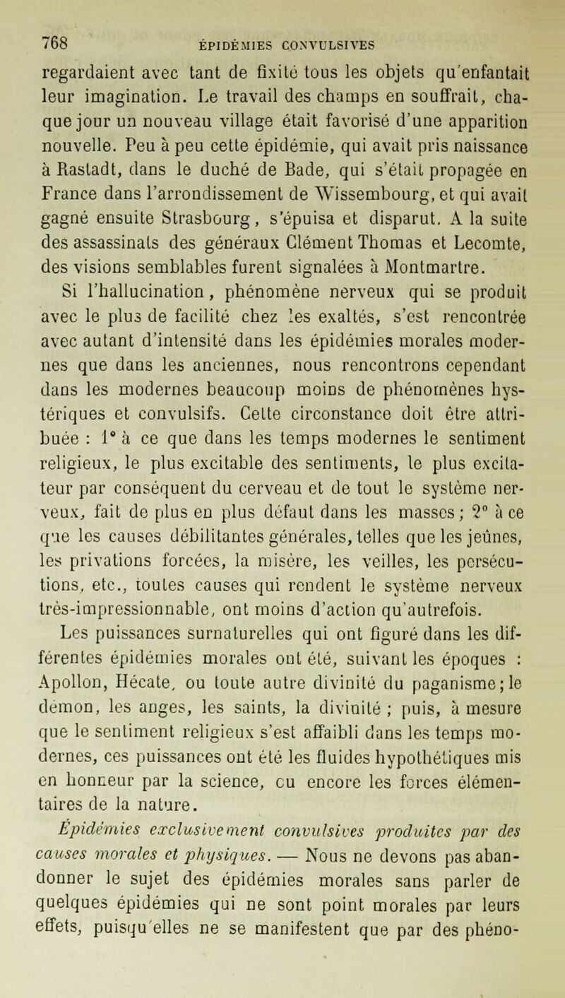 regardaient avec tant de fixité tous les objets qu'enfantait leur imagination. Le travail des champs en souffrait, cha- que jour un nouveau village était favorisé d'une apparition nouvelle. Peu à peu cette épidémie, qui avait pris naissance à Rastadt, dans le duché de Bade, qui s'était propagée en France dans l'arrondissement de Wissembourg, et qui avait gagné ensuite Strasbourg, s'épuisa et disparut. A la suite des assassinats des généraux Clément Thomas et Lecomte, des visions semblables furent signalées à Montmartre. Si l'hallucination, phénomène nerveux qui se produit avec le plus de facilité chez les exaltés, s'est rencontrée avec autant d'intensité dans les épidémies morales moder- nes que dans les anciennes, nous rencontrons cependant dans les modernes beaucoup moins de phénomènes hys- tériques et convulsifs. Celte circonstance doit être attri- buée : 1° à ce que dans les temps modernes le sentiment religieux, le plus excitable des sentiments, le plus excita- teur par conséquent du cerveau et de tout le système ner- veux, fait de plus en plus défaut dans les masses ; 2° à ce que les causes débilitantes générales, telles que les jeûnes, les privations forcées, la misère, les veilles, les persécu- tions, etc., toules causes qui rendent le système nerveux très-impressionnable, ont moins d'action qu'autrefois. Les puissances surnaturelles qui ont figuré dans les dif- férentes épidémies morales ont été, suivant les époques : Apollon, Hécate, ou toute autre divinité du paganisme; le démon, les anges, les saints, la divinité ; puis, à mesure que le sentiment religieux s'est affaibli dans les temps mo- dernes, ces puissances ont été les fluides hypothétiques mis en honneur par la science, eu encore les forces élémen- taires de la nature. Épidémies exclusivement convulsiues produites par des causes morales et physiques. — Nous ne devons pas aban- donner le sujet des épidémies morales sans parler de quelques épidémies qui ne sont point morales par leurs effets, puisqu'elles ne se manifestent que par des phéno-