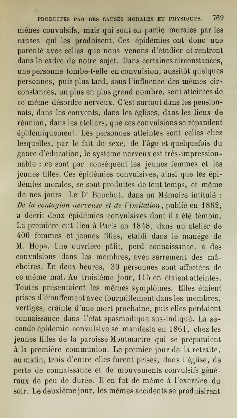 mènes convulsifs, mais qui sont en partie morales par les causes qui les produisent. Ces épidémies ont donc une parenté avec celles que nous venons d'étudier et rentrent dans le cadre de notre sujet. Dans certaines circonstances, une personne tombe-l-elle en convulsion, aussitôt quelques personnes, puis plus tard, sous l'influence des mômes cir- constances, un plus en plus grand nombre, sont atteintes de ce même désordre nerveux. C'est surtout dans les pension- nats, dans les couvents, dans les églises, dans les lieux de réunion, dans les ateliers, que ces convulsions se répandent épidémiquement. Les personnes atteintes sont celles chez lesquelles, par le fait du sexe, de l'âge et quelquefois du genre d'éducation, le système nerveux est très-impression- nahle : ce sont par conséquent les jeunes femmes et les jeunes filles. Ces épidémies convulsives, ainsi que les épi- démies morales, se sont produites de tout temps, et même de nos jours. Le Dr Boucliut, dans un Mémoire intitulé : De la contagion nerveuse et de l'imitation, publié en 1862, a décrit deux épidémies convulsives dont il a été témoin. La première eut lieu ta Paris en 1848, dans un atelier de 400 femmes et jeunes filles, établi dans le manège de M. Hope. Une ouvrière pâlit, perd connaissance, a des convulsions dans les membres, avec serrement des mâ- choires. En deux heures, 30 personnes sont affectées de ce même mal. Au troisième jour, 115 en étaient atteintes. Toutes présentaient les mêmes symptômes. Elles étaient prises d'étouffementavec fourmillement dans les membres, vertiges, crainte d'une mort prochaine, puis elles perdaient connaissance dans l'état spasmodique sus-indiqué. La se- conde épidémie convulsive se manifesta en 1861, chez les jeunes filles de la paroisse Montmartre qui se préparaient à la première communion. Le premier jour de la retraite, au malin, trois d'entre elles furent prises, dans l'église, de perte de connaissance et de mouvements convulsifs géné- raux de peu île durée. Il en fut de même à l'exercice du soir. Le deuxième jour, les mêmes accidents se produisirent