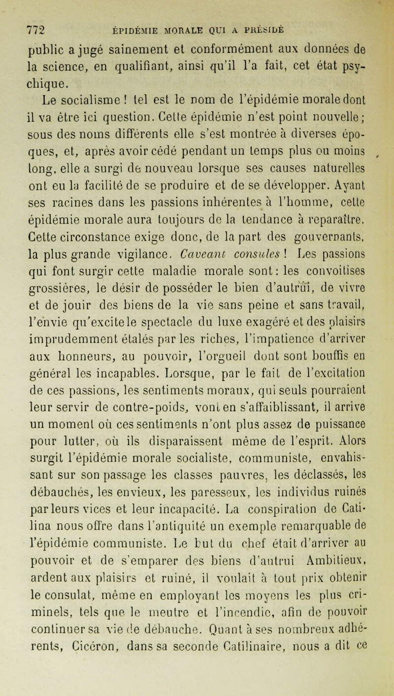 public a jugé sainement et conformément aux données de la science, en qualifiant, ainsi qu'il l'a fait, cet état psy- chique. Le socialisme! lel est le nom de l'épidémie morale dont il va être ici question. Cette épidémie n'est point nouvelle; sous des noms différents elle s'est montrée à diverses épo- ques, et, après avoir cédé pendant un temps plus ou moins long, elle a surgi de nouveau lorsque ses causes naturelles ont eu la facilité de se produire et de se développer. Ayant ses racines dans les passions inhérentes à l'homme, cette épidémie morale aura toujours de la tendance à reparaître. Cette circonstance exige donc, de la part des gouvernants, la plus grande vigilance. Cave an t consules ! Les passions qui font surgir cette maladie morale sont : les convoitises grossières, le désir de posséder le bien d'autrui, de vivre et de jouir des biens de la vie sans peine et sans travail, l'envie qu'excitele spectacle du luxe exagéré et des plaisirs imprudemment étalés par les riches, l'impatience d'arriver aux honneurs, au pouvoir, l'orgueil dont sont bouffis en général les incapables. Lorsque, par le fait de l'excitation de ces passions, les sentiments moraux, qui seuls pourraient leur servir de contre-poids, vont en s'affaiblissant, il arrive un moment où ces sentiments n'ont plus assez de puissance pour lutter, où ils disparaissent même de l'esprit. Alors surgit l'épidémie morale socialiste, communiste, envahis- sant sur son passage les classes pauvres, les déclassés, les débauchés, les envieux, les paresseux, les individus ruinés parleurs vices et leur incapacité. La conspiration de Cati- lina nous offre dans l'antiquité un exemple remarquable de l'épidémie communiste. Le but du chef était d'arriver au pouvoir et de s'emparer des biens d'autrui Ambitieux, ardent aux plaisirs et ruiné, il voulait à tout prix obtenir le consulat, même en employant les moyens les plus cri- minels, tels que le meutre et l'incendie, afin de pouvoir continuer sa vie de débauche. Quant à ses nombreux adhé- rents, Cicéron, dans sa seconde Catilinaire, nous a dit ce