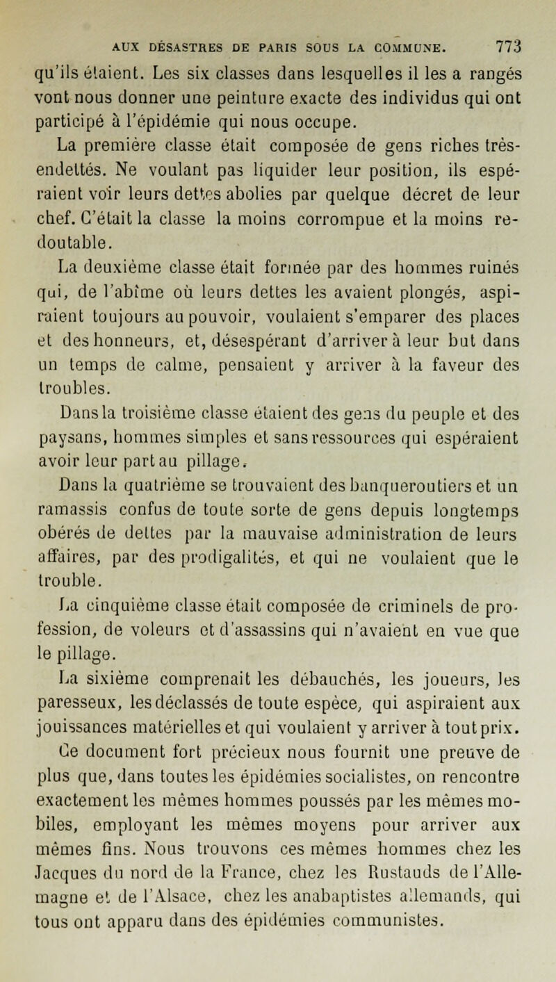 qu'ils étaient. Les six classes dans lesquelles il les a rangés vont nous donner une peinture exacte des individus qui ont participé à l'épidémie qui nous occupe. La première classe était composée de gens riches très- endeltés. Ne voulant pas liquider leur position, ils espé- raient voir leurs dettes abolies par quelque décret de leur chef. C'était la classe la moins corrompue et la moins re- doutable. La deuxième classe était formée par des hommes ruinés qui, de l'abîme où leurs dettes les avaient plongés, aspi- raient toujours au pouvoir, voulaient s'emparer des places et des honneurs, et, désespérant d'arriver à leur but dans un temps de calme, pensaient y arriver à la faveur des troubles. Dans la troisième classe étaient des gens du peuple et des paysans, hommes simples et sans ressources qui espéraient avoir leur part au pillage. Dans la quatrième se trouvaient des banqueroutiers et un ramassis confus de toute sorte de gens depuis longtemps obérés de dettes par la mauvaise administration de leurs affaires, par des prodigalités, et qui ne voulaient que le trouble. La cinquième classe était composée de criminels de pro- fession, de voleurs et d'assassins qui n'avaient en vue que le pillage. La sixième comprenait les débauchés, les joueurs, les paresseux, les déclassés de toute espèce, qui aspiraient aux jouissances matérielles et qui voulaient y arriver à tout prix. Ce document fort précieux nous fournit une preuve de plus que, dans toutes les épidémies socialistes, on rencontre exactement les mêmes hommes poussés par les mêmes mo- biles, employant les mêmes moyens pour arriver aux mêmes fins. Nous trouvons ces mêmes hommes chez les Jacques du nord de la France, chez les Rustauds de l'Alle- magne et de l'Alsace, chez les anabaptistes allemands, qui tous ont apparu dans des épidémies communistes.