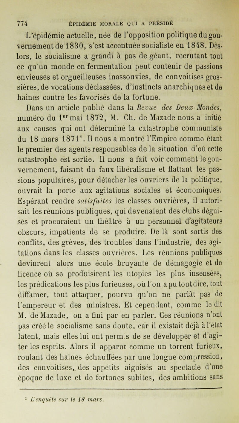 L'épidémie actuelle, née de l'opposition politique du gou- vernementde 1830, s'est accentuée socialiste en 1848. Dès- lors, le socialisme a grandi à pas de géant, recrutant lout ce qu'un monde en fermentation peut contenir de passions envieuses et orgueilleuses inassouvies, de convoitises gros- sières, de vocations déclassées, d'instincts anarchirjueset de haines contre les favorisés de la fortune. Dans un article publié dans la Revue des Deux Mondes, numéro du 1er mai 1872, M. Gh. de Mazade nous a initié aux causes qui ont déterminé la catastrophe communiste du 18 mars 1871'. Il nous a montré l'Empire comme étant le premier des agents responsables de la situation d'où cette catastrophe est sortie. Il nous a fait voir comment le gou- vernement, faisant du faux libéralisme et flattant les pas- sions populaires, pour détacher les ouvriers de la politique, ouvrait la porte aux agitations sociales et économiques. Espérant rendre satisfaites les classes ouvrières, il autori- sait les réunions publiques, qui devenaient des clubs dégui- sés et procuraient un théâtre à un personnel d'agitateurs obscurs, impatients de se produire. De là sont sortis des conflits, des grèves, des troubles dans l'industrie, des agi- tations dans les classes ouvrières. Les réunions publiques devinrent alors une école bruyante de démagogie et de licence où se produisirent les utopies les plus insensées, les prédications les plus furieuses, où l'on a pu toutdire, tout diffamer, tout attaquer, pourvu qu'on ne parlât pas de l'empereur et des ministres. Et cependant, comme le dit M. de Mazade, on a fini par en parler. Ces réunions n'ont pas créé le socialisme sans doute, car il existait déjà à l'état latent, mais elles lui ont permis de se développer et d'agi- ter les esprits. Alors il apparut comme un torrent furieux, roulant des haines échauffées par une longue compression, des convoitises, des appétits aiguisés au spectacle d'une époque de luxe et de fortunes subiLes, des ambitions sans 1 L'enquête .sur le IS mars.