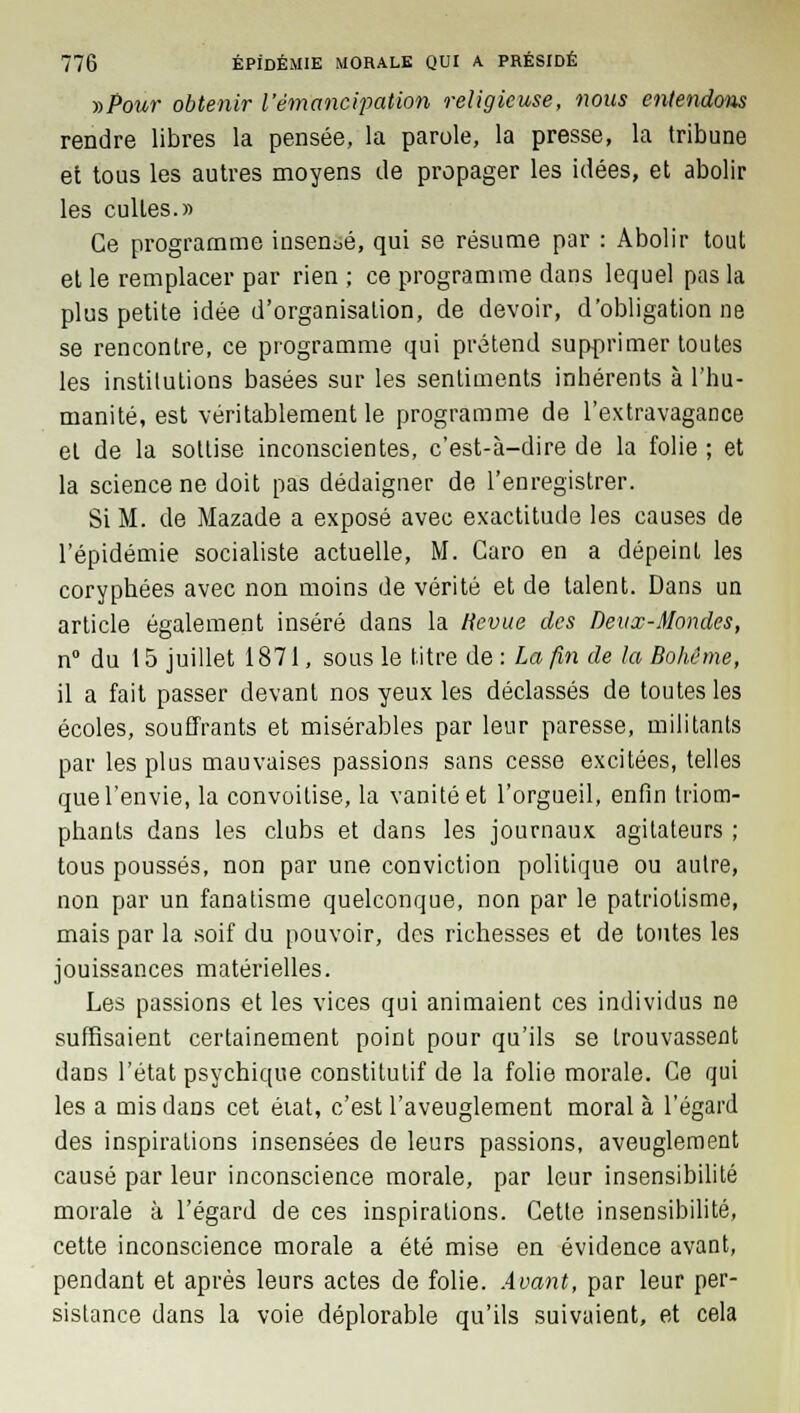 ■»Pour obtenir l'émancipation religieuse, nous entendons rendre libres la pensée, la parole, la presse, la tribune et tous les autres moyens de propager les idées, et abolir les cultes.» Ce programme insensé, qui se résume par : Abolir tout et le remplacer par rien ; ce programme dans lequel pas la plus petite idée d'organisation, de devoir, d'obligation ne se rencontre, ce programme qui prétend supprimer toutes les institutions basées sur les sentiments inhérents à l'hu- manité, est véritablement le programme de l'extravagance et de la sottise inconscientes, c'est-à-dire de la folie ; et la science ne doit pas dédaigner de l'enregistrer. Si M. de Mazade a exposé avec exactitude les causes de l'épidémie socialiste actuelle, M. Caro en a dépeint les coryphées avec non moins de vérité et de talent. Dans un article également inséré dans la tievue des Deux-Mondes, n° du 15 juillet 1871, sous le titre de : La fin de la Bohême, il a fait passer devant nos yeux les déclassés de toutes les écoles, souffrants et misérables par leur paresse, militants par les plus mauvaises passions sans cesse excitées, telles que l'envie, la convoitise, la vanité et l'orgueil, enfin triom- phants dans les clubs et dans les journaux agitateurs ; tous poussés, non par une conviction politique ou autre, non par un fanatisme quelconque, non par le patriotisme, mais par la soif du pouvoir, des richesses et de tontes les jouissances matérielles. Les passions et les vices qui animaient ces individus ne suffisaient certainement point pour qu'ils se trouvassent dans l'état psychique constitutif de la folie morale. Ce qui les a mis dans cet éiat, c'est l'aveuglement moral à l'égard des inspirations insensées de leurs passions, aveuglement causé par leur inconscience morale, par leur insensibilité morale à l'égard de ces inspirations. Cette insensibilité, cette inconscience morale a été mise en évidence avant, pendant et après leurs actes de folie. Avant, par leur per- sistance dans la voie déplorable qu'ils suivaient, et cela