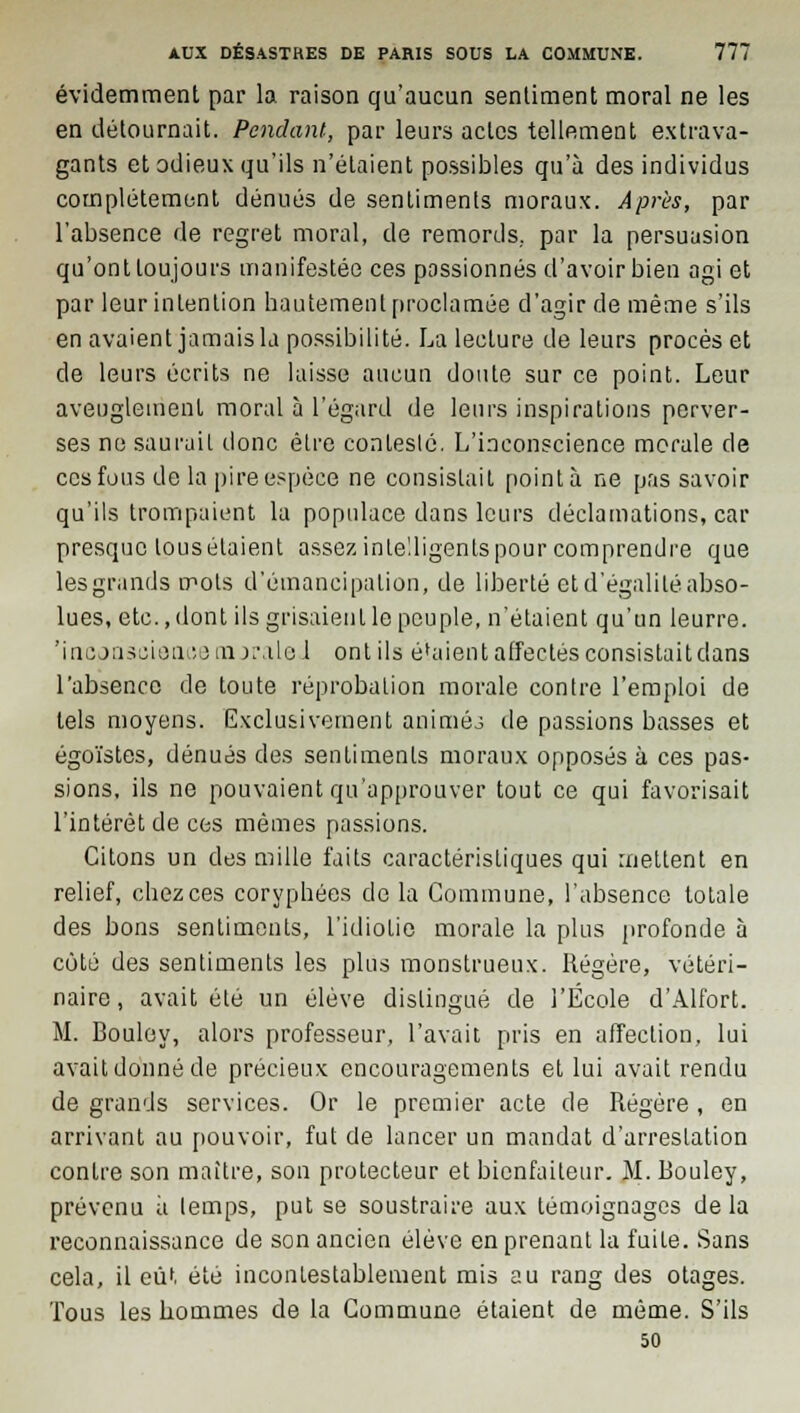 évidemment par la raison qu'aucun sentiment moral ne les en détournait. Pendant, par leurs actes tellement extrava- gants et odieux qu'ils n'étaient possibles qu'à des individus complètement dénués de sentiments moraux. Après, par l'absence de regret moral, de remords, par la persuasion qu'ont toujours manifestée ces passionnés d'avoir bien agi et par leur intention hautement proclamée d'agir de même s'ils en avaient jamais la possibilité. La lecture de leurs procès et de leurs écrits ne laisse aucun doute sur ce point. Leur aveuglement moral à l'égard de leurs inspirations perver- ses ne saurait donc être conleslé. L'inconscience morale de ces fous de la pire espèce ne consistait pointa ne pas savoir qu'ils trompaient la populace dans leurs déclamations, car presque tous étaient assez intelligents pour comprendre que les grands mots d'émancipation, de liberté et d'égalité abso- lues, etc., dont ils grisaient le peuple, n'étaient qu'un leurre, 'inconscience mjraleJ ont ils étaient affectés consistait dans l'absence de toute réprobation morale contre l'emploi de tels moyens. Exclusivement animéj de passions basses et égoïstes, dénués des sentiments moraux opposés à ces pas- sions, ils ne pouvaient qu'approuver tout ce qui favorisait l'intérêt de ces mêmes passions. Citons un des mille faits caractéristiques qui mettent en relief, chez ces coryphées de la Commune, l'absence totale des bons sentiments, l'idiotie morale la plus profonde à coté des sentiments les plus monstrueux. Régère, vétéri- naire, avait été un élève distingué de l'École d'Alfort. M. Bouley, alors professeur, l'avait pris en affection, lui avait donné de précieux encouragements et lui avait rendu de grands services. Or le premier acte de Régère , en arrivant au pouvoir, fut de lancer un mandat d'arrestation contre son maître, son protecteur et bienfaiteur. M. Bouley, prévenu à lemps, put se soustraire aux témoignages de la reconnaissance de son ancien élève en prenant la fuite. Sans cela, il eût été incontestablement mis au rang des otages. Tous les hommes de la Commune étaient de même. S'ils 50