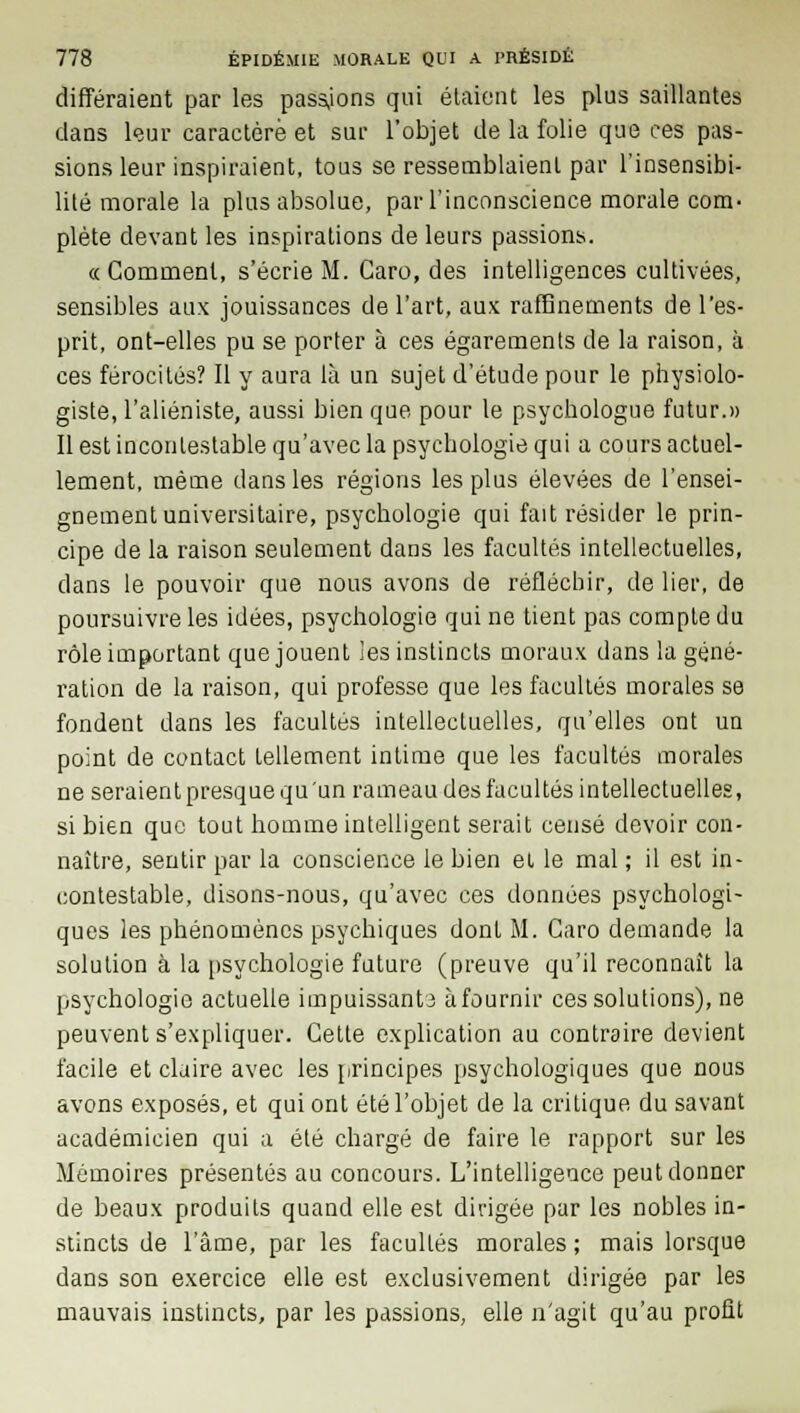 différaient par les passions qui étaient les plus saillantes dans leur caractère et sur l'objet de la folie que ces pas- sions leur inspiraient, tous se ressemblaient par l'insensibi- lité morale la plus absolue, par l'inconscience morale com- plète devant les inspirations de leurs passions. «Comment, s'écrie M. Caro, des intelligences cultivées, sensibles aux jouissances de l'art, aux raffinements de l'es- prit, ont-elles pu se porter à ces égarements de la raison, à ces férocités? Il y aura là un sujet d'étude pour le physiolo- giste, l'aliéniste, aussi bien que pour le psychologue futur.» Il est incontestable qu'avec la psychologie qui a cours actuel- lement, même dans les régions les plus élevées de l'ensei- gnement universitaire, psychologie qui fait résider le prin- cipe de la raison seulement dans les facultés intellectuelles, dans le pouvoir que nous avons de réfléchir, de lier, de poursuivre les idées, psychologie qui ne tient pas compte du rôle important que jouent les instincts moraux dans la géné- ration de la raison, qui professe que les facultés morales se fondent dans les facultés intellectuelles, qu'elles ont un point de contact tellement intime que les facultés morales ne seraient presque qu'un rameau des facultés intellectuelles, si bien que tout homme intelligent serait censé devoir con- naître, sentir par la conscience le bien et le mal ; il est in- contestable, disons-nous, qu'avec ces données psychologi- ques les phénomènes psychiques dont M. Caro demande la solution à la psychologie future (preuve qu'il reconnaît la psychologie actuelle impuissants àfournir ces solutions), ne peuvent s'expliquer. Cette explication au contraire devient facile et claire avec les principes psychologiques que nous avons exposés, et qui ont été l'objet de la critique du savant académicien qui a été chargé de faire le rapport sur les Mémoires présentés au concours. L'intelligence peut donner de beaux produits quand elle est dirigée par les nobles in- stincts de l'âme, par les facultés morales ; mais lorsque dans son exercice elle est exclusivement dirigée par les mauvais instincts, par les passions, elle n'agit qu'au profit