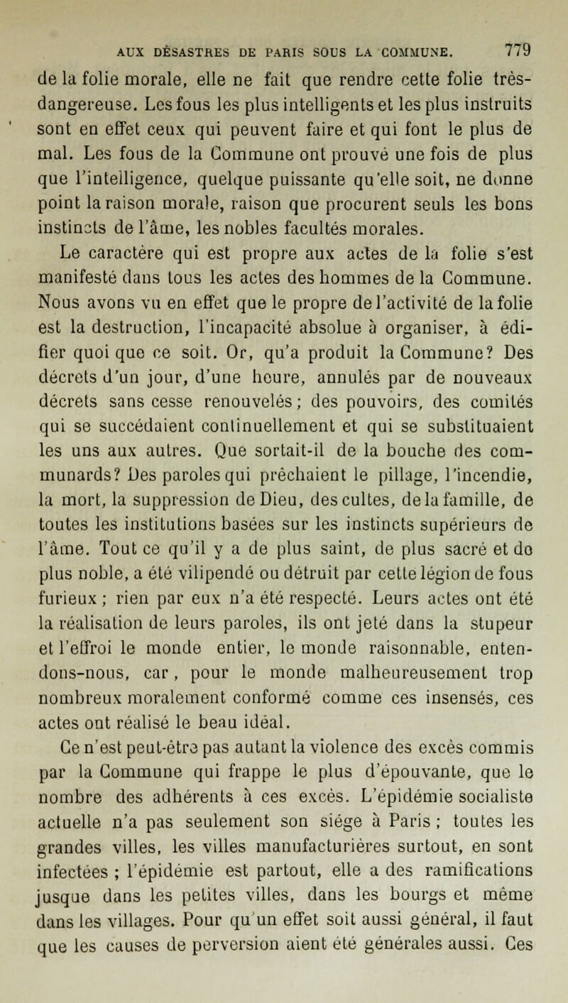 de la folie morale, elle ne fait que rendre cette folie très- dangereuse. Les fous les plus intelligents et les plus instruits sont en effet ceux qui peuvent faire et qui font le plus de mal. Les fous de la Commune ont prouvé une fois de plus que l'intelligence, quelque puissante qu'elle soit, ne donne point la raison morale, raison que procurent seuls les bons instincts de l'âme, les nobles facultés morales. Le caractère qui est propre aux actes de la folie s'est manifesté dans tous les actes des hommes delà Commune. Nous avons vu en effet que le propre de l'activité de la folie est la destruction, l'incapacité absolue à organiser, à édi- fier quoique ce soit. Or, qu'a produit la Commune? Des décrets d'un jour, d'une heure, annulés par de nouveaux décrets sans cesse renouvelés; des pouvoirs, des comités qui se succédaient continuellement et qui se substituaient les uns aux autres. Que sortait-il de la bouche des com- munards? Des paroles qui prêchaient le pillage, l'incendie, la mort, la suppression de Dieu, des cultes, de la famille, de toutes les institutions basées sur les instincts supérieurs de l'âme. Tout ce qu'il y a de plus saint, de plus sacré et do plus noble, a été vilipendé ou détruit par cette légion de fous furieux ; rien par eux n'a été respecté. Leurs actes ont été la réalisation de leurs paroles, ils ont jeté dans la stupeur et l'effroi le monde entier, le monde raisonnable, enten- dons-nous, car, pour le monde malheureusement trop nombreux moralement conformé comme ces insensés, ces actes ont réalisé le beau idéal. Ce n'est peut-être pas autant la violence des excès commis par la Commune qui frappe le plus d'épouvante, que le nombre des adhérents à ces excès. L'épidémie socialiste actuelle n'a pas seulement son siège à Paris ; toutes les grandes villes, les villes manufacturières surtout-, en sont infectées ; l'épidémie est partout, elle a des ramifications jusque dans les petites villes, dans les bourgs et même dans les villages. Pour qu'un effet soit aussi général, il faut que les causes de perversion aient été générales aussi. Ces