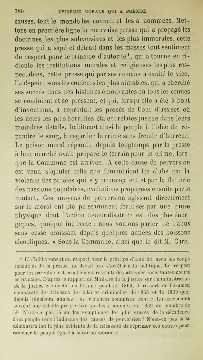 causes, tout le monde les connaît et les a nommées. Met- tons en première ligne la mauvaise presse qui a propagé les doctrines les plus subversives et les plus immorales, cette presse qui a sapé et détruit dans les masses tout sentiment de respect pour le principe d'autorité', qui a tourné en ri- dicule les institutions morales et religieuses les plus res- pectables, cette presse qui par ses romans a exalté le vice, l'a dépeint sous les couleurs les plus aimables, qui a cherché ses succès dans des histoires émouvantes où tous le? crimes se coudoient et se pressent, et qui, lorsqu'elle a été à bout d'inventions, a reproduit les procès de Cour d'assises où les actes les plus horribles étaient relatés jusque dans leurs moindres détails, habituant ainsi le peuple à l'idée de ré- pandre le sang, à regarder le crime sans frémir d'horreur. Le poison moral répandu depuis longtemps par la presse à bon marché avait préparé le terrain pour le crime, lors- que la Commune est arrivée. A cette cause de perversion est venu s'ajouter celle que fomentaient les clubs par la violence des paroles qui s'y prononçaient et par la flatterie des passions populaires, excitations propagées ensuite parle contact. Ces moyens de perversion agissant directement sur le moral ont été puissamment fertilisés par une cause physique dont l'action démoralisatrice est des plus éner- giques, quoique indirecte : nous voulons parler de l'abus sans cesse croissant depuis quelques années des boissons alcooliques. « Sous la Commune, ainsi que le dit M. Caro, 1 L'aTtibUsseme:it du re;po3t pour 1b principe d'autorité, sous les coups redoublés de la presse, ne devait pas s'arrêter à ia politique. Le respect pour les parents s'est cruellement ressenti des attaques incessantes co:itre ce principe. D'après le rapport du Minière de la justice sur l'administration do la justice criminelle en France pendant 18G9, il report de l'examen comparatif de; tableaux de; alTaires criminelles de I8GS et de 18G0 que, depuis plusieurs années, le;, violences commises contre les ascendants sui\ent une échelle progressive qui les a amenés en 18G9 au nombre de 58. N'esl-ce pas là un des symptômes les plus graves de la décadence d'un peuple sous l'influence des causes de perversion ? N'esl-ce pas là la démoaslra ion la plus évidente de la nécessité de réprimer ces causes pour ramener le peuple égaré à la raison iiprale ?