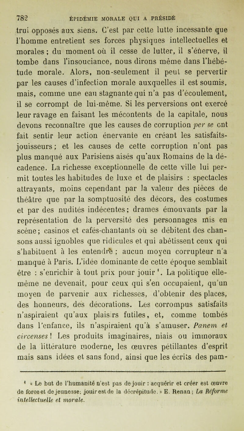 trui opposés aux siens. C'est par cette lutte incessante que l'homme entretient ses forces physiques intellectuelles et morales ; du moment où il cesse de lutter, il s'énerve, il tombe dans l'insouciance, nous dirons même dans l'hébé- tude morale. Alors, non-seulement il peut se pervertir par les causes d'infection morale auxquelles il est soumis, mais, comme une eau stagnante qui n'a pas d'écoulement, il se corrompt de lui-même. Si les perversions ont exercé leur ravage en faisant les mécontents de la capitale, nous devons reconnaître que les causes de corruption per se ont fait sentir leur action énervante en créant les satisfaits- jouisseurs ; et les causes de cette corruption n'ont pas plus manqué aux Parisiens aisés qu'aux Romains de la dé- cadence. La richesse exceptionnelle de cette ville lui per- mit toutes les habitudes de luxe et de plaisirs : spectacles attrayants, moins cependant par la valeur des pièces de théâtre que par la somptuosité des décors, des costumes et par des nudités indécentes; drames émouvants par la représentation de la perversité des personnages mis en scène; casinos et cafés-chantants où se débitent des chan- sons aussi ignobles que ridicules et qui abêtissent ceux qui s'habituent à les entendre ; aucun moyen corrupteur n'a manqué à Paris. L'idée dominante de cette époque semblait être : s'enrichir à tout prix pour jouir '. La politique elle- même ne devenait, pour ceux qui s'en occupaient, qu'un moyen de parvenir aux richesses, d'obtenir des places, des honneurs, des décorations. Les corrompus satisfaits n'aspiraient qu'aux plaisirs futiles, et, comme tombés dans l'enfance, ils n'aspiraient qu'à s'amuser. Panetn et circenses ! Les produits imaginaires, niais ou immoraux de la littérature moderne, les œuvres pétillantes d'esprit mais sans idées et sans fond, ainsi que les écrits des pam- { « Le but de l'humanité n'est pas (Je jouir : acquérir et créer est œuvre de force et dejeunesse; jouir estde la décrépitude. » E. Renan; La Réforme intellectuelle et morale.