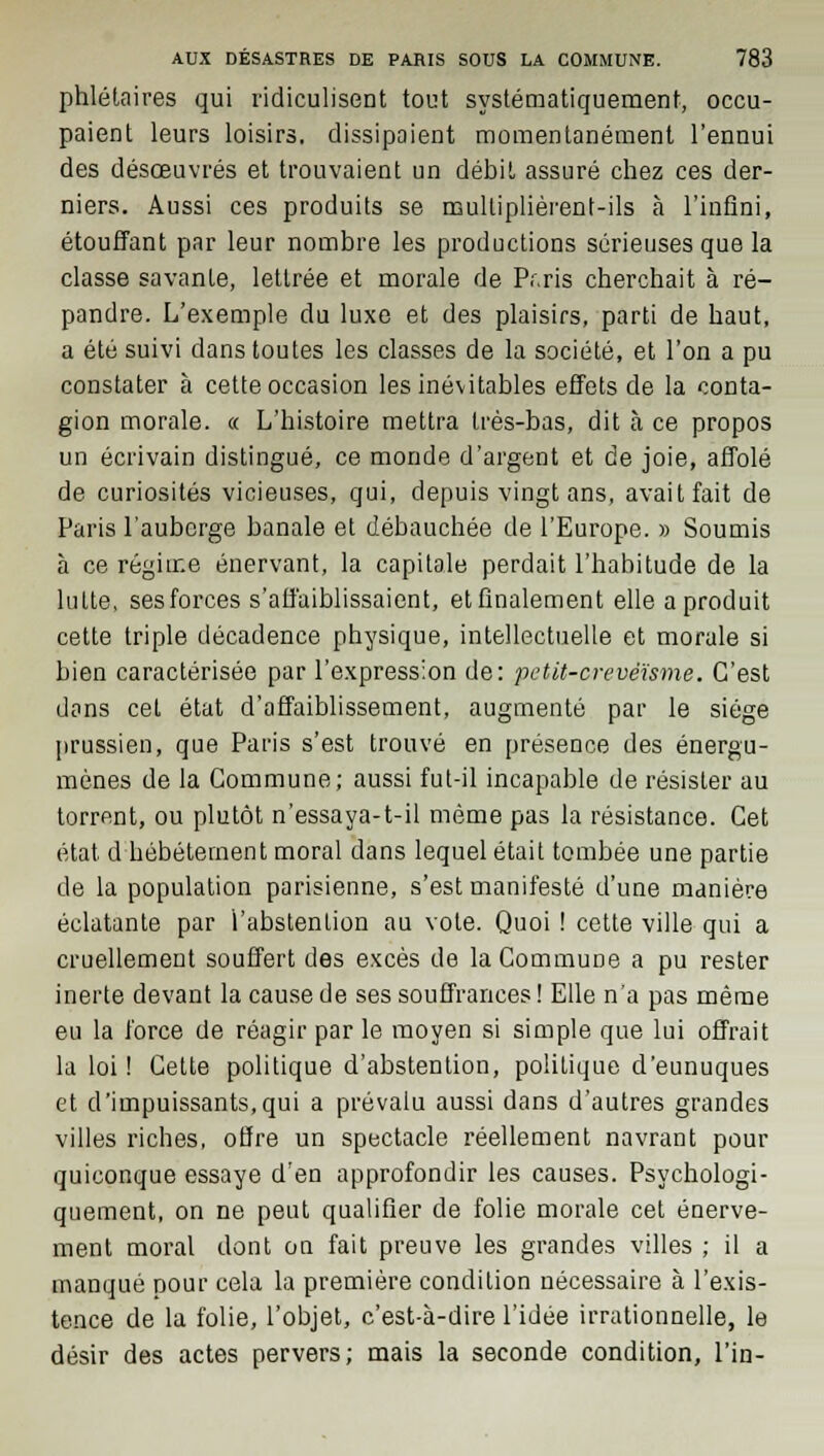 phlélaires qui ridiculisent tout systématiquement, occu- paient leurs loisirs, dissipaient momentanément l'ennui des désœuvrés et trouvaient un débit assuré chez ces der- niers. Aussi ces produits se mulliplièrent-ils à l'infini, étouffant par leur nombre les productions sérieuses que la classe savante, lettrée et morale de Pr.ris cherchait à ré- pandre. L'exemple du luxe et des plaisirs, parti de haut, a été suivi dans toutes les classes de la société, et l'on a pu constater à cette occasion les inévitables effets de la conta- gion morale. « L'histoire mettra très-bas, dit à ce propos un écrivain distingué, ce monde d'argent et de joie, affolé de curiosités vicieuses, qui, depuis vingt ans, avait fait de Paris l'auberge banale et débauchée de l'Europe. » Soumis à ce régime énervant, la capitale perdait l'habitude de la lutte, ses forces s'affaiblissaient, etfinalement elle a produit cette triple décadence physique, intellectuelle et morale si bien caractérisée par l'expression de: petit-arevéïsme. C'est dans cet état d'affaiblissement, augmenté par le siège prussien, que Paris s'est trouvé en présence des énergu- mènes de la Commune; aussi fut-il incapable de résister au torrent, ou plutôt n'essaya-t-il même pas la résistance. Cet état d hébétement moral dans lequel était tombée une partie de la population parisienne, s'est manifesté d'une manière éclatante par l'abstention au vole. Quoi ! cette ville qui a cruellement souffert des excès de la Commune a pu rester inerte devant la cause de ses souffrances ! Elle n'a pas même eu la force de réagir par le moyen si simple que lui offrait la loi ! Cette politique d'abstention, politique d'eunuques et d'impuissants,qui a prévalu aussi dans d'autres grandes villes riches, offre un spectacle réellement navrant pour quiconque essaye d'en approfondir les causes. Psychologi- quement, on ne peut qualifier de folie morale cet énerve- ment moral dont on fait preuve les grandes villes ; il a manqué pour cela la première condition nécessaire à l'exis- tence de la folie, l'objet, c'est-à-dire l'idée irrationnelle, le désir des actes pervers; mais la seconde condition, l'in-