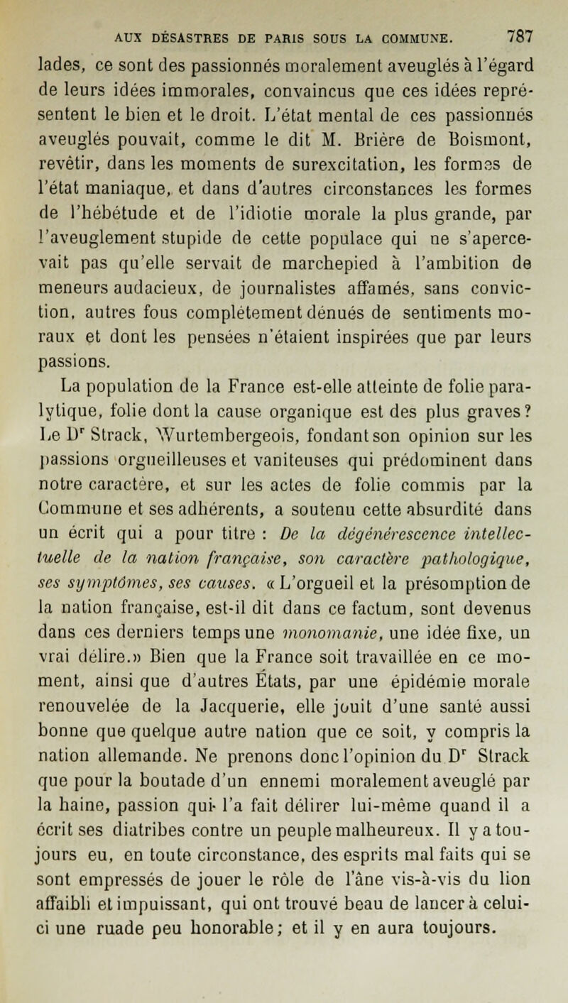 lades, ce sont des passionnés moralement aveuglés à l'égard de leurs idées immorales, convaincus que ces idées repré- sentent le bien et le droit. L'état mental de ces passionnés aveuglés pouvait, comme le dit M. Brière de Boismont, revêtir, dans les moments de surexcitation, les formes de l'état maniaque, et dans d'autres circonstances les formes de l'hébétude et de l'idiotie morale la plus grande, par l'aveuglement stupide de cette populace qui ne s'aperce- vait pas qu'elle servait de marchepied à l'ambition de meneurs audacieux, de journalistes affamés, sans convic- tion, autres fous complètement dénués de sentiments mo- raux et dont les pensées n'étaient inspirées que par leurs passions. La population de la France est-elle atteinte de folie para- lytique, folie dont la cause organique est des plus graves? Le Dr Strack, Wurtembergeois, fondant son opinion sur les passions orgueilleuses et vaniteuses qui prédominent dans notre caractère, et sur les actes de folie commis par la Commune et ses adhérents, a soutenu cette absurdité dans un écrit qui a pour titre : De la dégénérescence intellec- tuelle de la nation française, son caractère 'pathologique, ses symptômes, ses causes. «L'orgueil et la présomption de la nation française, est-il dit dans ce factum, sont devenus dans ces derniers temps une monomanie, une idée fixe, un vrai délire.» Bien que la France soit travaillée en ce mo- ment, ainsi que d'autres États, par une épidémie morale renouvelée de la Jacquerie, elle jouit d'une santé aussi bonne que quelque autre nation que ce soit, y compris la nation allemande. Ne prenons donc l'opinion du Dr Strack que pour la boutade d'un ennemi moralement aveuglé par la haine, passion qui- l'a fait délirer lui-même quand il a écrit ses diatribes contre un peuple malheureux. Il y a tou- jours eu, en toute circonstance, des esprits mal faits qui se sont empressés de jouer le rôle de l'âne vis-à-vis du lion affaibli et impuissant, qui ont trouvé beau de lancer à celui- ci une ruade peu honorable; et il y en aura toujours.