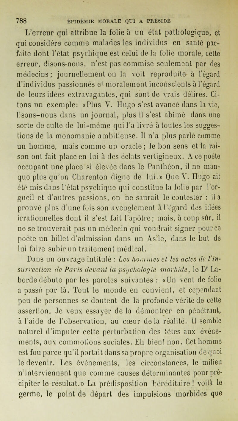 L'erreur qui attribue la folie à un état pathologique, et qui considère comme malades les individus en santé par- faite dont l'état psychique est celui delà folie morale, cette erreur, disons-nous, n'est pas commise seulement par des médecins; journellement on la voit reproduite à l'égard d'individus passionnés e' moralement inconscients à l'égard de leurs idées extravagantes, qui sont do vrais délires. Ci- tons un exemple: «Plus V. Hugo s'est avancé dans la vie, lisons-nous dans un journal, plus il s'est abîmé dans une sorte de culte de lui-même qui l'a livré à toutes les sugges- tions de la monomanie ambitieuse. Il n'a plus parlé comme un homme, mais comme un oracle; le bon sens et la rai- son ont fait place en lui à des éclats vertigineux. A ce poète occupant une place si élevée dans le Panthéon, il ne man- quo plus qu'un Charenton digne de lui.» Que V. Hugo ait été. mis dans l'état psychique qui constitue la folie par l'or- gueil et d'autres passions, on ne saurait le contester : il a prouvé plus d'une fois son aveuglement à l'égard des idées irrationnelles dont il s'est fait l'apôtre; mais, à coup sûr, il ne se trouverait pas un médecin qui voudrait signer pour ce poète un billet d'admission dans un As'.le, dans le but de lui faire subir un traitement médical. Dans un ouvrage intitulé : Les hommes et les actes de l'in- surrection de Paris devant la psychologie morbide, le Dr La- borde débute par les paroles suivantes : «Un vent de folio a passé par là. Tout le monde en convient, et cependant peu de personnes se doutent de la profonde vérité de celte assertion. Je veux essayer de la démontrer en pénétrant, à l'aide de l'observation, au coeur delà réalité. Il semble naturel d'imputer celte perturbation des tètes aux événe- ments, aux commotions sociales. Eh bien! non. Cethommo est fou parce qu'il portait dans sa propre organisation de quoi le devenir. Les événements, les circonstances, le milieu n'interviennent que comme causes déterminantes pour pré- cipiter le résultat.» La prédisposition héréditaire ! voilà le germe, le point de départ des impulsions morbides que