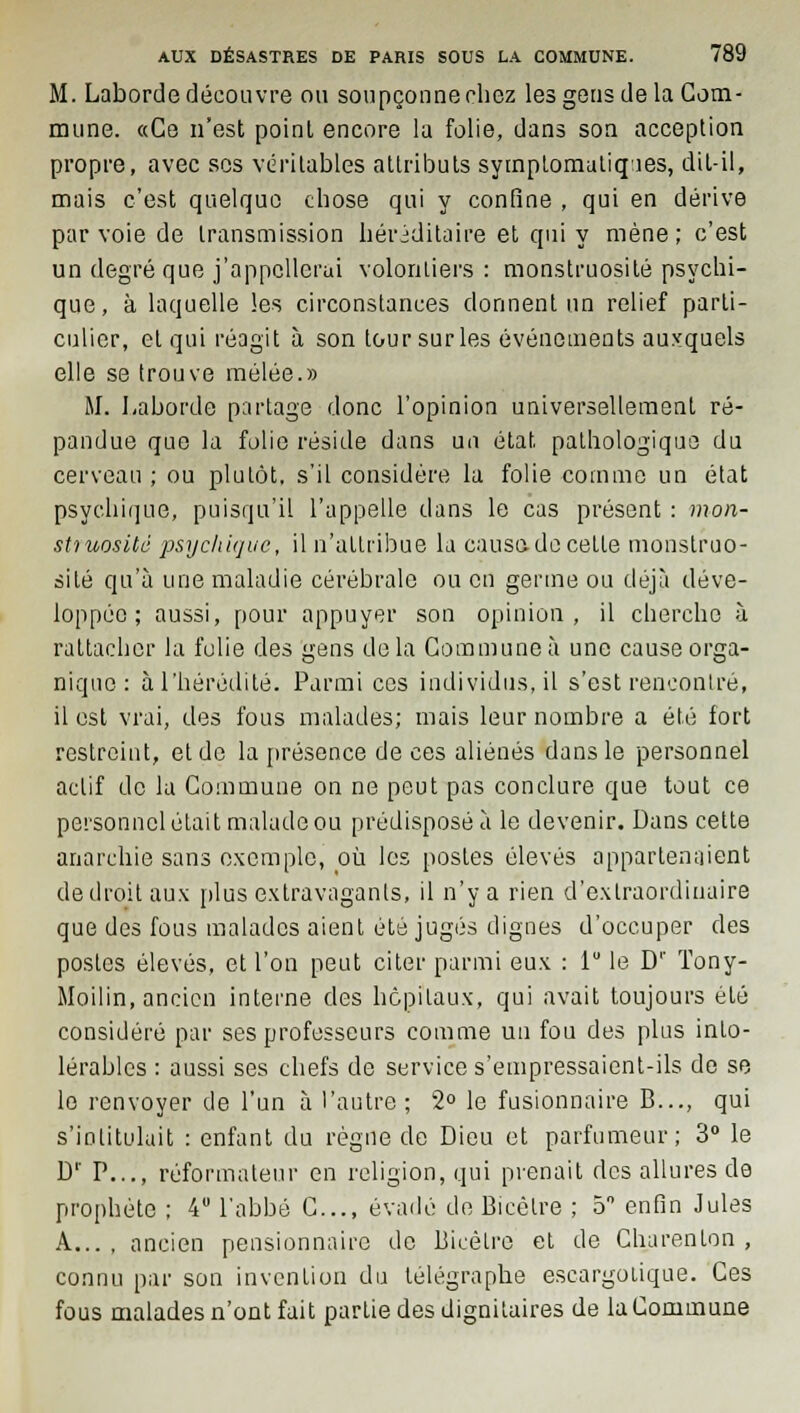 M. Laborde découvre ou soupçonne chez les gens de la Com- mune. «Ce n'est poinl encore la folie, dans son acception propre, avec ses véritables attributs symptomatiqies, dit-il, mais c'est quelque cbose qui y confine , qui en dérive par voie de transmission héréditaire et qui y mène ; c'est un degré que j'appellerai volontiers : monstruosité psychi- que, à laquelle les circonstances donnent un relief parti- culier, et qui réagit à son tour sur les événements auxquels elle se trouve mêlée.» M. Laborde partage donc l'opinion universellement ré- pandue que la folie réside dans un état, pathologique du cerveau; ou plutôt, s'il considère la folie comme un état psychique, puisqu'il l'appelle dans le cas présent : mon- struosité psychique, il n'attribue la causa do cette monstruo- sité qu'à une maladie cérébrale ou en germe ou déjà déve- loppée ; aussi, pour appuyer son opinion, il cherche à rattacher la folie des gens delà Commune à une cause orga- nique : à l'hérédité. Parmi ces individus, il s'est rencontré, il est vrai, des fous malades; mais leur nombre a été fort restreint, et de la présence de ces aliénés dans le personnel actif de la Commune on ne peut pas conclure que tout ce personnel était malade ou prédisposé à le devenir. Dans cette anarchie sans exemple, où les postes élevés appartenaient de droit aux plus extravagants, il n'y a rien d'extraordinaire que des fous malades aient été jugés dignes d'occuper des postes élevés, et l'on peut citer parmi eux : lu le D'' ïony- Moilin, ancien interne des hôpitaux, qui avait toujours été considéré par ses professeurs comme un fou des plus into- lérables : aussi ses chefs de service s'empressaient-ils de se le renvoyer de l'un à l'autre ; 2° le fusionnaire B..., qui s'intitulait : enfant du règne de Dieu et parfumeur; 3° le Dr P..., réformateur en religion, qui prenait des allures de prophète ; 4° l'abbé C..., évadé de Bicêlre ; 5° enfin Jules A... , ancien pensionnaire de Bicétre et de Charenton , connu par son invention du télégraphe escargolique. Ces fous malades n'ont fait partie des dignitaires de la Commune