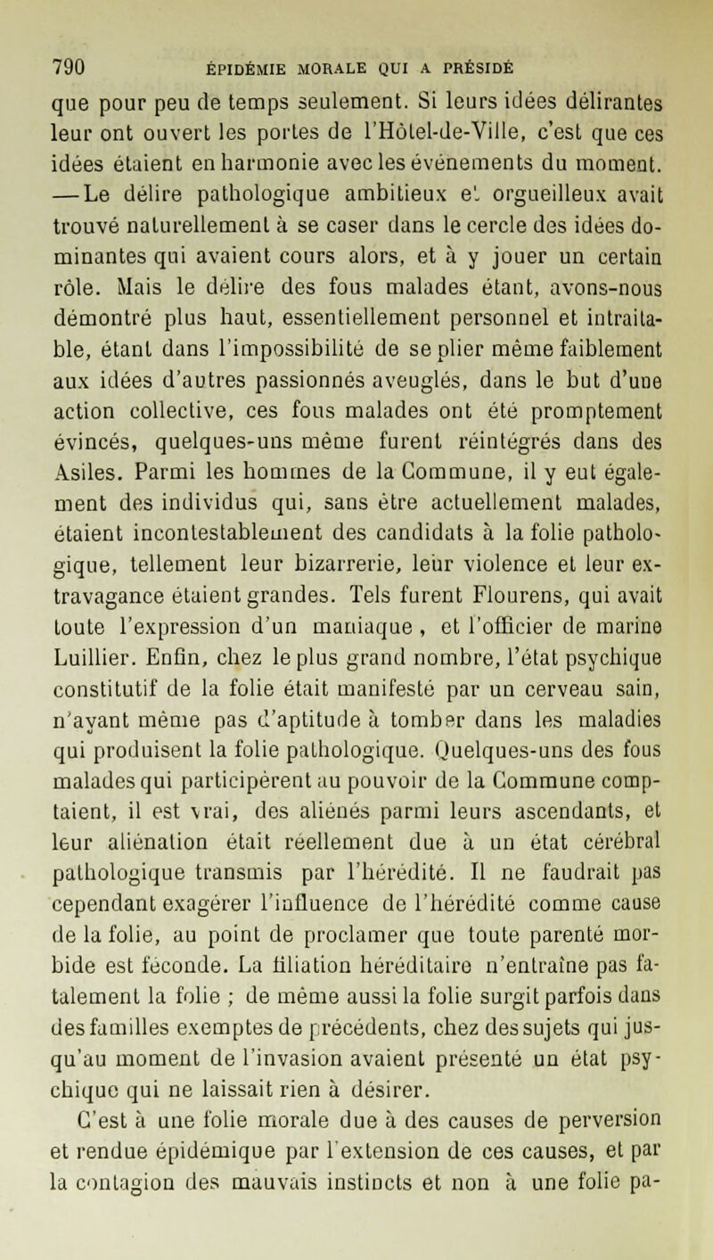 que pour peu de temps seulement. Si leurs idées délirantes leur ont ouvert les portes de l'HôLel-de-Ville, c'est que ces idées étaient enharmonie avec les événements du moment. — Le délire pathologique ambitieux e'. orgueilleux avait trouvé naturellement à se caser dans le cercle des idées do- minantes qui avaient cours alors, et à y jouer un certain rôle. Mais le délire des fous malades étant, avons-nous démontré plus haut, essentiellement personnel et intraita- ble, étant dans l'impossibilité de se plier même faiblement aux idées d'autres passionnés aveuglés, dans le but d'une action collective, ces fous malades ont été promptement évincés, quelques-uns même furent réintégrés dans des Asiles. Parmi les hommes de la Commune, il y eut égale- ment des individus qui, sans être actuellement malades, étaient incontestablement des candidats à la folie patholo- gique, tellement leur bizarrerie, leur violence et leur ex- travagance étaient grandes. Tels furent Flourens, qui avait toute l'expression d'un maniaque , et l'officier de marine Luillier. Enfin, chez le plus grand nombre, l'état psychique constitutif de la folie était manifesté par un cerveau sain, n'ayant même pas d'aptitude à tomber dans les maladies qui produisent la folie pathologique. Quelques-uns des fous malades qui participèrent au pouvoir de la Commune comp- taient, il est vrai, des aliénés parmi leurs ascendants, et leur aliénation était réellement due à un état cérébral pathologique transmis par l'hérédité. Il ne faudrait pas cependant exagérer l'influence de l'hérédité comme cause de la folie, au point de proclamer que toute parenté mor- bide est féconde. La filiation héréditaire n'entraîne pas fa- talement la folie ; de même aussi la folie surgit parfois dans des familles exemptes de précédents, chez des sujets qui jus- qu'au moment de l'invasion avaient présenté un état psy- chique qui ne laissait rien à désirer. C'est à une folie morale due à des causes de perversion et rendue épidémique par l'extension de ces causes, et par la contagion des mauvais instincts et non à une folie pa-