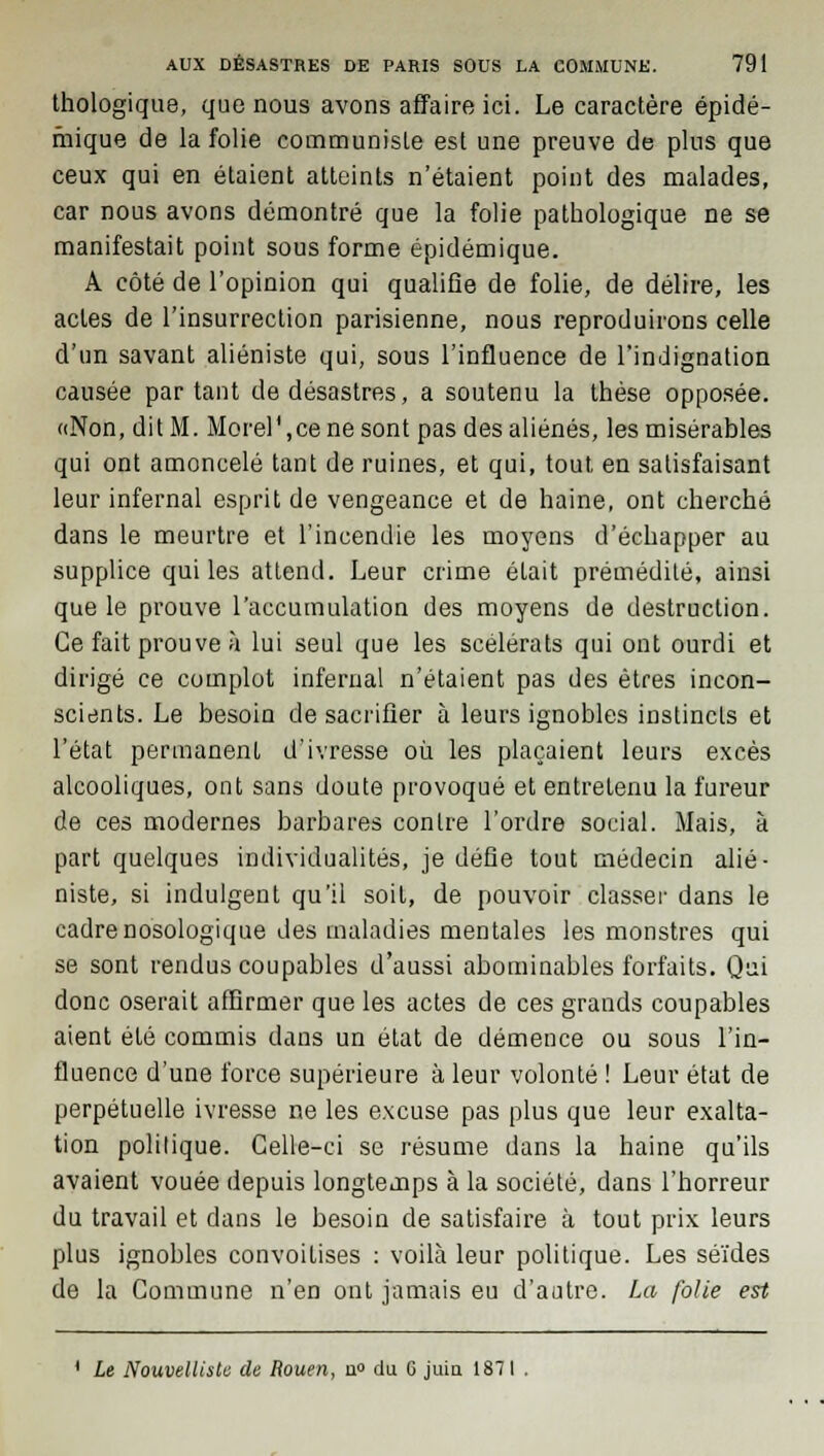 thologique, que nous avons affaire ici. Le caractère épidé- fhique de la folie communiste est une preuve de plus que ceux qui en étaient atteints n'étaient point des malades, car nous avons démontré que la folie pathologique ne se manifestait point sous forme épidémique. A côté de l'opinion qui qualifie de folie, de délire, les actes de l'insurrection parisienne, nous reproduirons celle d'un savant aliéniste qui, sous l'influence de l'indignation causée partant de désastres, a soutenu la thèse opposée. «Non, dit M. Morel'.ce ne sont pas des aliénés, les misérables qui ont amoncelé tant de ruines, et qui, tout en satisfaisant leur infernal esprit de vengeance et de haine, ont cherché dans le meurtre et l'incendie les moyens d'échapper au supplice qui les attend. Leur crime était prémédité, ainsi que le prouve l'accumulation des moyens de destruction. Ce fait prouve à lui seul que les scélérats qui ont ourdi et dirigé ce complot infernal n'étaient pas des êtres incon- scients. Le besoin de sacrifier à leurs ignobles instincts et l'état permanent d'ivresse où les plaçaient leurs excès alcooliques, ont sans doute provoqué et entretenu la fureur de ces modernes barbares contre l'ordre social. Mais, à part quelques individualités, je défie tout médecin alié- niste, si indulgent qu'il soit, de pouvoir classer dans le cadrenosologique des maladies mentales les monstres qui se sont rendus coupables d'aussi abominables forfaits. Qui donc oserait affirmer que les actes de ces grands coupables aient été commis dans un état de démence ou sous l'in- fluence d'une force supérieure à leur volonté ! Leur état de perpétuelle ivresse ne les excuse pas plus que leur exalta- tion politique. Celle-ci se résume dans la haine qu'ils avaient vouée depuis longtemps à la société, dans l'borreur du travail et dans le besoin de satisfaire à tout prix leurs plus ignobles convoitises : voilà leur politique. Les séïdes de la Commune n'en ont jamais eu d'autre. La folie est * Le Nouvelliste de Rouen, u° du G juin 1871 .