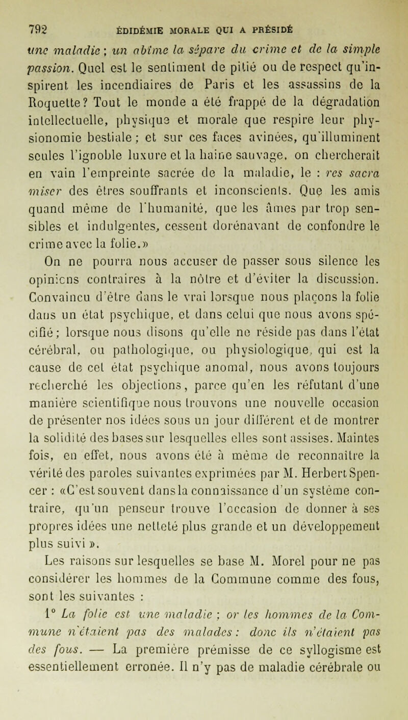 une maladie ; un abîme la sépare du crime et de la simple passion. Quel est le sentiment de pitié ou de respect qu'in- spirent les incendiaires de Paris et les assassins de la Roquette? Tout le monde a été frappé de la dégradation intellectuelle, physique et morale que respire leur phy- sionomie bestiale; et sur ces faces avinées, qu'illuminent seules l'ignoble luxure et la haine sauvage, on chercherait en vain l'empreinte sacrée de la maladie, le : res sacra miser des êtres souffrants et inconscienls. Que les amis quand même de l'humanité, que les âmes par trop sen- sibles et indulgentes, cessent dorénavant de confondre le crime avec la folie.» On ne pourra nous accuser de passer sous silence les opinions contraires à la nôtre et d'éviter la discussion. Convaincu d'être clans le vrai lorsque nous plaçons la folie dans un état psychique, et dans celui que nous avons spé- cifié; lorsque nous disons qu'elle ne réside pas dans l'état cérébral, ou pathologique, ou physiologique, qui est la cause de cet état psychique anomal, nous avons toujours recherché les objections, parce qu'en les réfutant d'une manière scientifique nous trouvons une nouvelle occasion de présenter nos idées sous un jour différent et de montrer la solidité des basessur lesquelles elles sont assises. Maintes fois, en effet, nous avons été à même de reconnaître la vérité des paroles suivantes exprimées par M. Herbert Spen- cer : «G'estsouvent dansla connaissance d'un système con- traire, qu'un penseur trouve l'occasion de donner à ses propres idées une netteté plus grande et un développement plus suivi ». Les raisons sur lesquelles se base M. Morel pour ne pas considérer les hommes de la Commune comme des fous, sont les suivantes : 1° La folie est une maladie ; or tes hommes de la Com- mune n'étaient pas des malades: donc ils n'étaient pas des fous. — La première prémisse de ce syllogisme est essentiellement erronée. Il n'y pas de maladie cérébrale ou