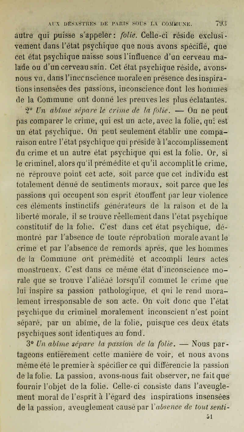 w \ desastiiks de paius sors ta COSftiUNE. 79.'! autre qui puisse s'appeler: folie. Celle-ci réside exclusi- vement dans l'état psychique que nous avons spécifié, que cet état psychique naisse sous l'influence d'un cerveau ma- lade ou d'un cerveau sain. Cet état psychique réside, avons- nous vu, dansl'inccnscience morale en présence des inspira- tions insensées des passions, inconscience dont les hommes de la Commune ont donné les preuves les plus éclatantes. '2° Un abîme sépare le crime de la folie. — On ne peut pas comparer le crime, qui est un acte, avec la folie, qui est un état psychique. On peut seulement établir une compa- raison entre l'état psychique qui préside à l'accomplissement du crime et un autre état psychique qui est la folie. Or, si le criminel, alors qu'il prémédite et qu'il accomplit le crime, ne réprouve point cet acte, soit parce que cet individu est totalement dénué de sentiments moraux, soit parce que les passions qui occupent son esprit étouffent par leur violence ces éléments instinctifs générateurs de la raison et de la liberté morale, il se trouve réellement dans l'étal psychique constitulif de la folie. C'est dans cet état psychique, dé- montré par l'absence de loule réprobation morale avant le crime et par l'absence de remords après, que les hommes de la Commune ont prémédité et accompli leurs actes monstrueux. C'est dans ce même état d'inconscience mo- rale que se trouve l'aliéné lorsqu'il commel le crime que lui inspire sa passion pathologique, et qui le rend mora- lement irresponsable de son acte. On voit donc que l'état psychique du criminel moralement inconscient n'est point séparé, par un abime, de la folie, puisque ces deux états psychiques sont identiques au fond. 3° Un abime sépare la passion de la folie. — Nous par- tageons entièrement cette manière de voir, et nous avons même été le premier à spécifier ce qui différencie la passion de la folie. La passion, avons-nous fait observer, ne fait que fournir l'objet delà folie. Celle-ci consiste dans l'aveugle- ment moral de l'esprit à l'égard des inspirations insensées de la passion, aveuglement causé par l'absence de tout senti- 51