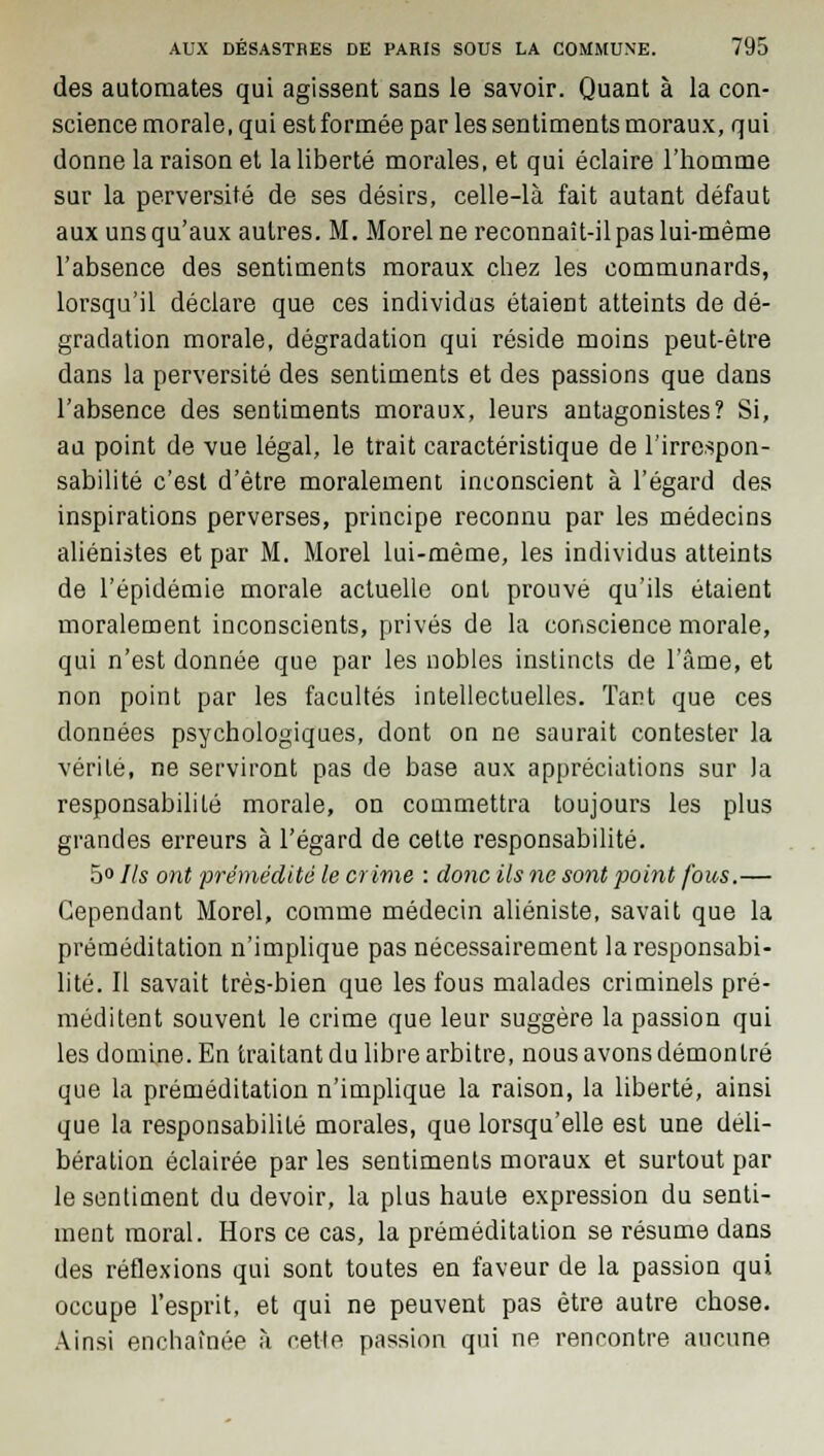 des automates qui agissent sans le savoir. Quant à la con- science morale, qui est formée par les sentiments moraux, qui donne la raison et la liberté morales, et qui éclaire l'homme sur la perversité de ses désirs, celle-là fait autant défaut aux uns qu'aux autres. M. Morel ne reconnaît-ilpas lui-même l'absence des sentiments moraux chez les communards, lorsqu'il déclare que ces individus étaient atteints de dé- gradation morale, dégradation qui réside moins peut-être dans la perversité des sentiments et des passions que dans l'absence des sentiments moraux, leurs antagonistes? Si, au point de vue légal, le trait caractéristique de l'irrespon- sabilité c'est d'être moralement inconscient à l'égard des inspirations perverses, principe reconnu par les médecins aliénistes et par M. Morel lui-même, les individus atteints de l'épidémie morale actuelle ont prouvé qu'ils étaient moralement inconscients, privés de la conscience morale, qui n'est donnée que par les nobles instincts de l'âme, et non point par les facultés intellectuelles. Tant que ces données psychologiques, dont on ne saurait contester la vérité, ne serviront pas de base aux appréciations sur Ja responsabilité morale, on commettra toujours les plus grandes erreurs à l'égard de cette responsabilité. 5° Ils ont prémédité le crime : donc ils ne sont point fous.— Cependant Morel, comme médecin aliéniste, savait que la préméditation n'implique pas nécessairement la responsabi- lité. Il savait très-bien que les fous malades criminels pré- méditent souvent le crime que leur suggère la passion qui les domine. En traitant du libre arbitre, nous avons démontré que la préméditation n'implique la raison, la liberté, ainsi que la responsabilité morales, que lorsqu'elle est une déli- bération éclairée par les sentiments moraux et surtout par le sentiment du devoir, la plus haute expression du senti- ment moral. Hors ce cas, la préméditation se résume dans des réflexions qui sont toutes en faveur de la passion qui occupe l'esprit, et qui ne peuvent pas être autre chose. Ainsi enchaînée à cette passion qui ne rencontre aucune