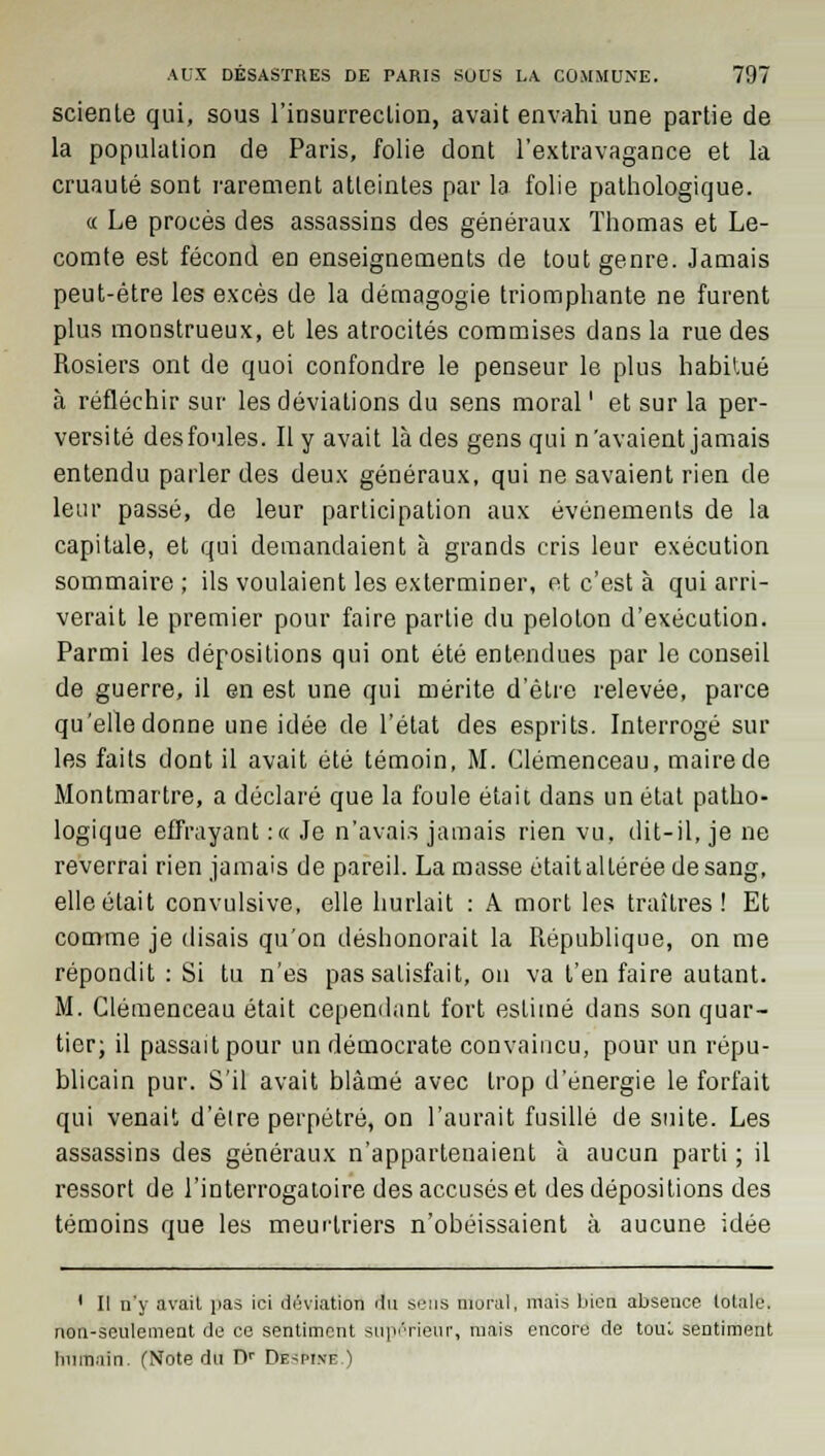 scienle qui, sous l'insurreclion, avait envahi une partie de la population de Paris, folie dont l'extravagance et la cruauté sont rarement atteintes par la folie pathologique. « Le procès des assassins des généraux Thomas et Le- comte est fécond eu enseignements de tout genre. Jamais peut-être les excès de la démagogie triomphante ne furent plus monstrueux, et les atrocités commises dans la rue des Rosiers ont de quoi confondre le penseur le plus habitué à réfléchir sur les déviations du sens moral ' et sur la per- versité des foules. Il y avait là des gens qui n'avaient jamais entendu parler des deux généraux, qui ne savaient rien de leur passé, de leur participation aux événements de la capitale, et qui demandaient à grands cris leur exécution sommaire ; ils voulaient les exterminer, et c'est à qui arri- verait le premier pour faire partie du peloton d'exécution. Parmi les dépositions qui ont été entendues par le conseil de guerre, il en est une qui mérite d'être relevée, parce qu'elle donne une idée de l'état des esprits. Interrogé sur les faits dont il avait été témoin, M. Clemenceau, maire de Montmartre, a déclaré que la foule était dans un état patho- logique effrayant :« Je n'avais jamais rien vu, dit-il, je ne reverrai rien jamais de pareil. La masse était altérée de sang, elle était convulsive, elle hurlait : A mort les traîtres ! Et comme je disais qu'on déshonorait la République, on me répondit : Si tu n'es pas satisfait, on va t'en faire autant. M. Clemenceau était cependant fort estimé dans son quar- tier; il passait pour un démocrate convaincu, pour un répu- blicain pur. S'il avait blâmé avec trop d'énergie le forfait qui venait d'èire perpétré, on l'aurait fusillé de suite. Les assassins des généraux n'appartenaient à aucun parti ; il ressort de l'interrogatoire des accusés et des dépositions des témoins que les meurtriers n'obéissaient à aucune idée 1 II n'y avait pas ici déviation au. sens moral, mais bien absence totale, non-seulement de ce sentiment supérieur, mais encore de tout sentiment humain. (Note du Dr De^pinf. ï