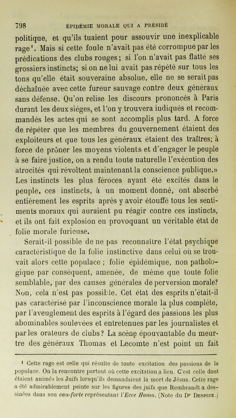 politique, el qu'ils tuaient pour assouvir une inexplicable rage'. Mais si cette foule n'avait pas été corrompue par les prédications des clubs rouges ; si l'on n'avait pas flatté ses grossiers instincts; si on ne lui avait pas répété sur tous les tons qu'elle était souveraine absolue, elle ne se serait pas décbaînée avec cette fureur sauvage contre deux généraux sans défense. Qu'on relise les discours prononcés à Paris durant les deux sièges, et l'on y trouvera indiqués et recom- mandés les actes qui se sont accomplis plus tard. A force de répéter que les membres du gouvernement étaient des exploiteurs et que tous les généraux étaient des traîtres; à force de prôner les moyens violents et d'engager le peuple à se faire justice, on a rendu toute naturelle l'exécution des atrocités qui révoltent maintenant la conscience publique.» Les instincts les plus féroces ayant été excités dans le peuple, ces instincts, à un moment donné, ont absorbé entièrement les esprits après y avoir étouffé tous les senti- ments moraux qui auraient pu réagir contre ces instincts, et ils ont fait explosion en provoquant un véritable état de folie morale furieuse. Serait-il possible de ne pas reconnaître l'état psychique caractéristique de la folie instinctive dans celui où se trou- vait alors cette populace ; folie épidémique, non patholo- gique par conséquent, amenée, de même que toute folie semblable, par des causes générales de perversion morale? Non, cela n'est pas possible. Cet état des esprits n'était-il pas caractérisé par l'inconscience morale la plus complète, par l'aveuglement des esprits à l'égard des passions les plus abominables soulevées et entretenues par les journalistes et parles orateurs de clubs? La scène épouvantable du meur- tre des généraux Thomas et Lecomte n'est point un fait 1 Cette rage est celle qui résulte de toute excitation des passions de la populace. On la rencontre partout où cette excitation a lieu. C'est celle dont étaient animés les Juifs lorsqu'ils demandaient la mort de Jésus. Cette rage a été admirablement peinte sur les figures des juifs que Rembrandt a des- sinées dans son eau-forte représentant l'Ecce Homo. (Note du Dr Despine.J