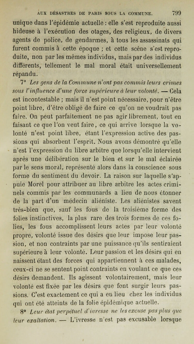 unique dans l'épidémie actuelle : elle s'est reproduite aussi hideuse à l'exécution des otages, des religieux, de divers agents de police, de gendarmes, à tous les assassinats qui furent commis à cette époque ; et cette scène s'est repro- duite, non par les mêmes individus, mais par des individus différents, tellement le mal moral était universellement répandu. 7° Les gens de la Commune n'ont pas commis leurs crimes soas l'influence d'une force supérieure à leur volonté. — Gela est incontestable ; mais il n'est point nécessaire, pour n'être point libre, d'être obligé de faire ce qu'on ne voudrait pas faire. On peut parfaitement ne pas agir librement, tout en faisant ce que l'on veut faire, ce qui arrive lorsque la vo- lonté n'est point libre, étant l'expression active des pas- sions qui absorbent l'esprit. Nous avons démontré qu'elle n'est l'expression du libre arbitre que lorsqu'elle intervient après une délibération sur le bien et sur le mal éclairée par le sens moral, représenté alors dans la conscience sous forme du sentiment du devoir. La raison sur laquelle s'ap- puie Morel pour attribuer au libre arbitre les actes crimi- nels commis par les communards a lieu de nous étonner de la part d'un médecin aliéniste. Les aliénistes savent très-bien que, sauf les fous de la troisième forme des folies instinctives, la plus rare des trois formes de ces fo- lies, les fous accomplissent leurs actes par leur volonté propre, volonté issue des désirs que leur impose leur pas- sion, et non contraints par une puissance qu'ils sentiraient supérieure à leur volonté. Leur passion et les désirs qui en naissent étant des forces qui appartiennent à ces malades, ceux-ci ne se sentent point contraints en voulant ce que ces désirs demandent. Ils agissent volontairement, mais leur volonté est fixée par les désirs que font surgir leurs pas- sions. C'est exactement ce qui a eu lieu chez les individus qui ont été atteints de la folie épidémique actuelle. 8° Leur état perpétuel d'ivresse ne les excuse pas plus que leur exaltation. — L'ivresse n'est pas excusable lorsque