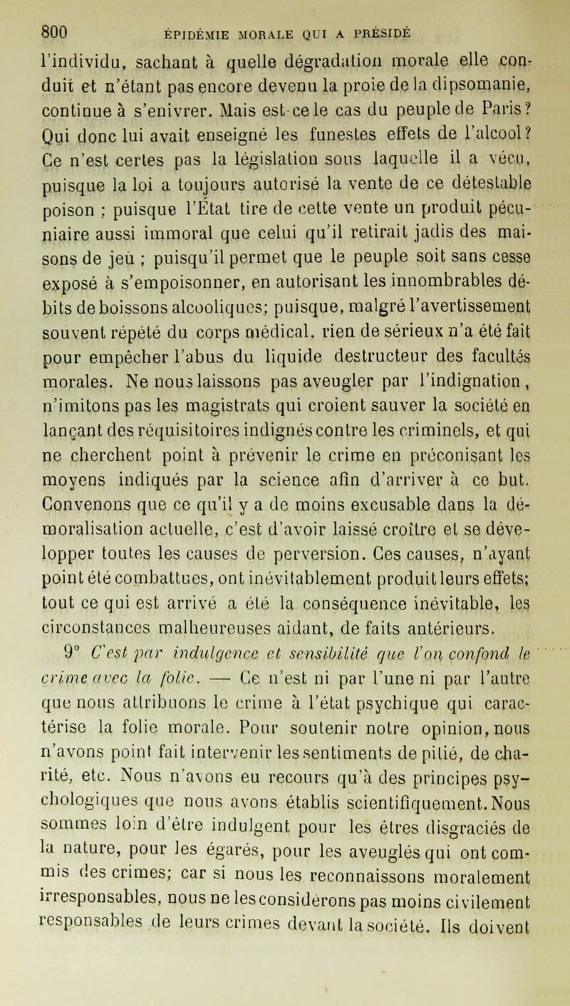 l'individu, sachant à quelle dégradation morale elle con- duit et n'étant pas encore devenu la proie de la dipsomanie, continue à s'enivrer. Mais est-ce le cas du peuple de Paris? Qui donc lui avait enseigné les funestes effets de l'alcool? Ce n'est certes pas la législation sous laquelle il a vécu, puisque la loi a toujours autorisé la vente de ce détestable poison ; puisque l'État tire de cette vente un produit pécu- niaire aussi immoral que celui qu'il retirait jadis des mai- sons de jeu ; puisqu'il permet que le peuple soit sans cesse exposé à s'empoisonner, en autorisant les innombrables dé- bits de boissons alcooliques; puisque, malgré l'avertissement souvent répété du corps médical, rien de sérieux n'a été fait pour empêcher l'abus du liquide destructeur des facultés morales. Ne nous laissons pas aveugler par l'indignation, n'imitons pas les magistrats qui croient sauver la société en lançant des réquisitoires indignés contre les criminels, et qui ne cherchent point à prévenir le crime en préconisant les moyens indiqués par la science afin d'arriver à ce but. Convenons que ce qu'il y a de moins excusable dans la dé- moralisation actuelle, c'est d'avoir laissé croître et se déve- lopper toutes les causes de perversion. Ces causes, n'ayant point été combattues, ont inévitablement produit leurs effets; tout ce qui est arrivé a été la conséquence inévitable, les circonstances malheureuses aidant, de faits antérieurs. 9° C'est par indulgence et sensibilité que l'on confond le rime avec la folie. — Ce n'est ni par l'une ni par l'autre que nous attribuons le crime à l'état psychique qui carac- térise la folie morale. Pour soutenir notre opinion,nous n'avons point fait intervenir les sentiments de pitié, de cha- rité, etc. Nous n'avons eu recours qu'à des principes psy- chologiques que nous avons établis scientifiquement.Nous sommes loin d'être indulgent pour les êtres disgraciés de la nature, pour les égarés, pour les aveuglés qui ont com- mis des crimes; car si nous les reconnaissons moralement irresponsables, nous ne lesconsidérons pas moins civilement responsables.de leurs crimes devant la société. Ils doivent c