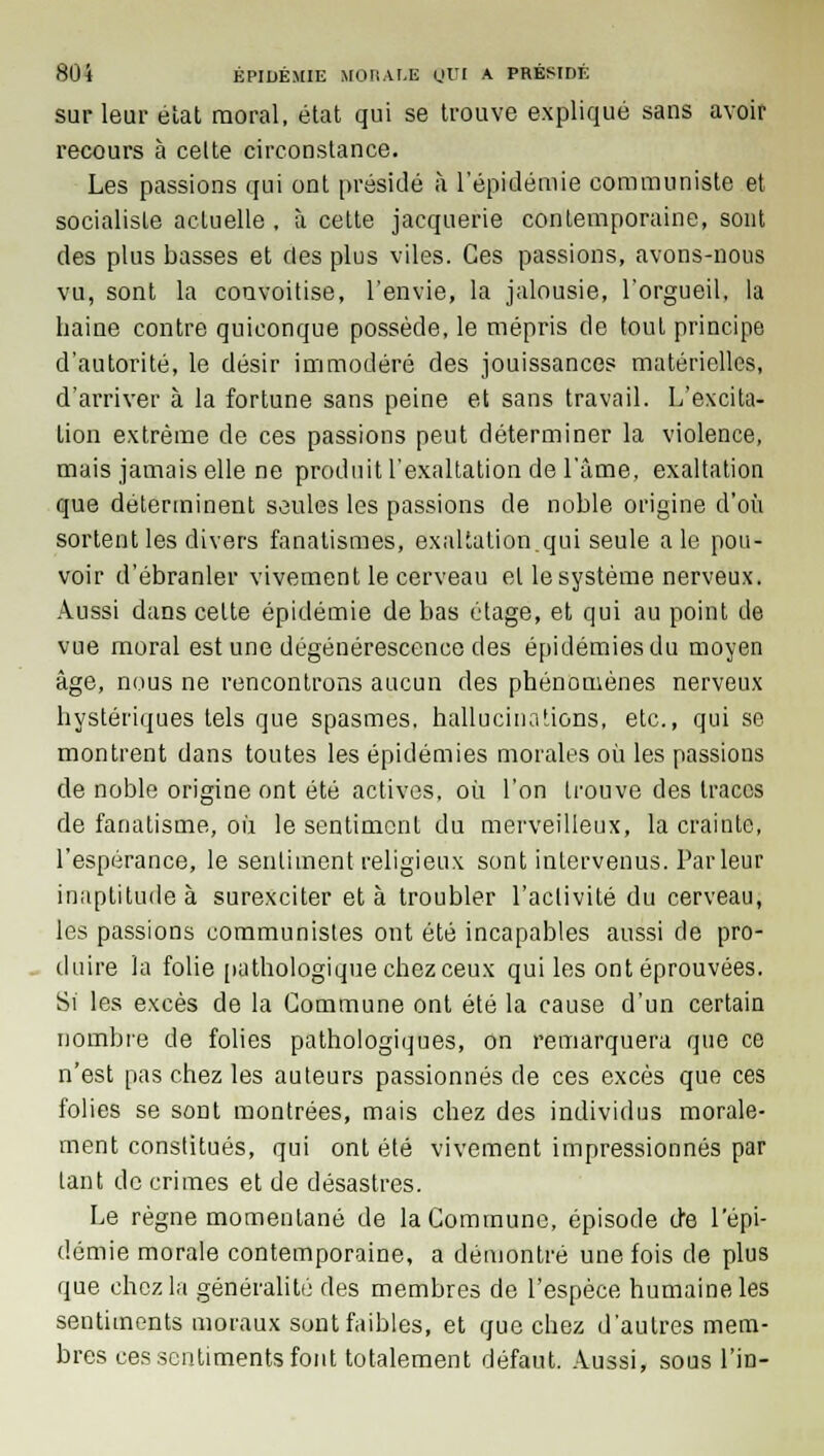 sur leur élat moral, état qui se trouve expliqué sans avoir recours à celte circonstance. Les passions qui ont présidé à l'épidémie communiste et socialiste actuelle , à cette jacquerie contemporaine, sont des plus basses et des plus viles. Ces passions, avons-nous vu, sont la convoitise, l'envie, la jalousie, l'orgueil, la haine contre quiconque possède, le mépris de tout principe d'autorité, le désir immodéré des jouissances matérielles, d'arriver à la fortune sans peine et sans travail. L'excita- lion extrême de ces passions peut déterminer la violence, mais jamais elle ne produit l'exaltation de l'âme, exaltation que déterminent seules les passions de noble origine d'où sortent les divers fanatismes, exaltation.qui seule aie pou- voir d'ébranler vivement le cerveau et le système nerveux. Aussi dans celte épidémie de bas étage, et qui au point de vue moral est une dégénérescence des épidémies du moyen âge, nous ne rencontrons aucun des phénomènes nerveux hystériques tels que spasmes, hallucinations, etc., qui se montrent dans toutes les épidémies morales où les passions de noble origine ont été actives, où l'on trouve des traces de fanatisme, où le sentimcnl du merveilleux, la crainte, l'espérance, le sentiment religieux sont intervenus. Parleur inaptitude à surexciter et à troubler l'activité du cerveau, les passions communistes ont été incapables aussi de pro- duire la folie pathologique chez ceux qui les ont éprouvées. Si les excès de la Commune ont été la cause d'un certain nombre de folies pathologiques, on remarquera que ce n'est pas chez les auteurs passionnés de ces excès que ces folies se sont montrées, mais chez des individus morale- ment constitués, qui ont été vivement impressionnés par tant de crimes et de désastres. Le règne momentané de la Commune, épisode cte l'épi- démie morale contemporaine, a démontré une fois de plus que chez la généralité des membres de l'espèce humaine les sentiments moraux sont faibles, et que chez d'autres mem- bres ces sentiments font totalement défaut. Aussi, sous l'in-