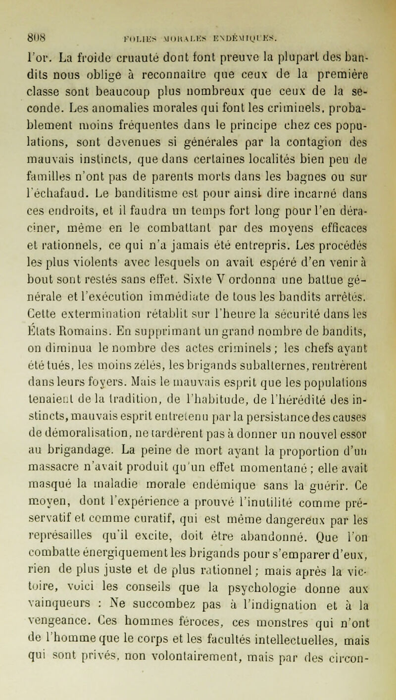 l'or. La froide cruauté dont font preuve la plupart des ban- dits nous oblige à reconnaître que ceux de la première classe sont beaucoup plus nombreux que ceux de la se- conde. Les anomalies morales qui font les criminels, proba- blement moins fréquentes clans le principe cbez ces popu- lations, sont devenues si générales par la contagion des mauvais instincts, que dans certaines localités bien peu de familles n'ont pas de parents morts dans les bagnes ou sur l'échafaud. Le banditisme est pour ainsi dire incarné dans ces endroits, et il faudra un temps fort long pour l'en déra- ciner, même en le combattant par des moyens efficaces et rationnels, ce qui n'a jamais été entrepris. Les procédés les plus violents avec lesquels on avait espéré d'en venir à bout sont restés sans effet. Sixle V ordonna une battue gé- nérale et l'exécution immédiate de tous les bandits arrêtés. Cette extermination rétablit sur l'heure la sécurité dans les Etats Romains. En supprimant un grand nombre de bandits, on diminua le nombre des actes criminels; les chefs ayant été tués, les moins zélés, les brigands subalternes, rentrèrent dans leurs foyers. Mais le mauvais esprit que les populations tenaient de la tradition, de l'habitude, de l'hérédité des in- stincts, mauvais esprit entretenu par la persistance des causes de démoralisation, ne lardèrent pas à donner un nouvel essor au brigandage. La peine de mort ayant la proportion d'un massacre n'avait produit qu'un effet momentané ; elle avait masqué la maladie morale endémique sans la guérir. Ce moyen, dont l'expérience a prouvé l'inutilité comme pré- servatif et comme curatif, qui est même dangereux par les représailles qu'il excite, doit être abandonné. Que l'on combatte énergiquement les brigands pour s'emparer d'eux, rien de plus juste et de plus rationnel; mais après la vic- toire, vuici les conseils que la psychologie donne aux vainqueurs : Ne succombez pas à l'indignation et à la vengeance. Ces hommes féroces, ces monstres qui n'ont de l'homme que le corps et les facultés intellectuelles, mais qui sont privés, non volontairement, mais par des circon-