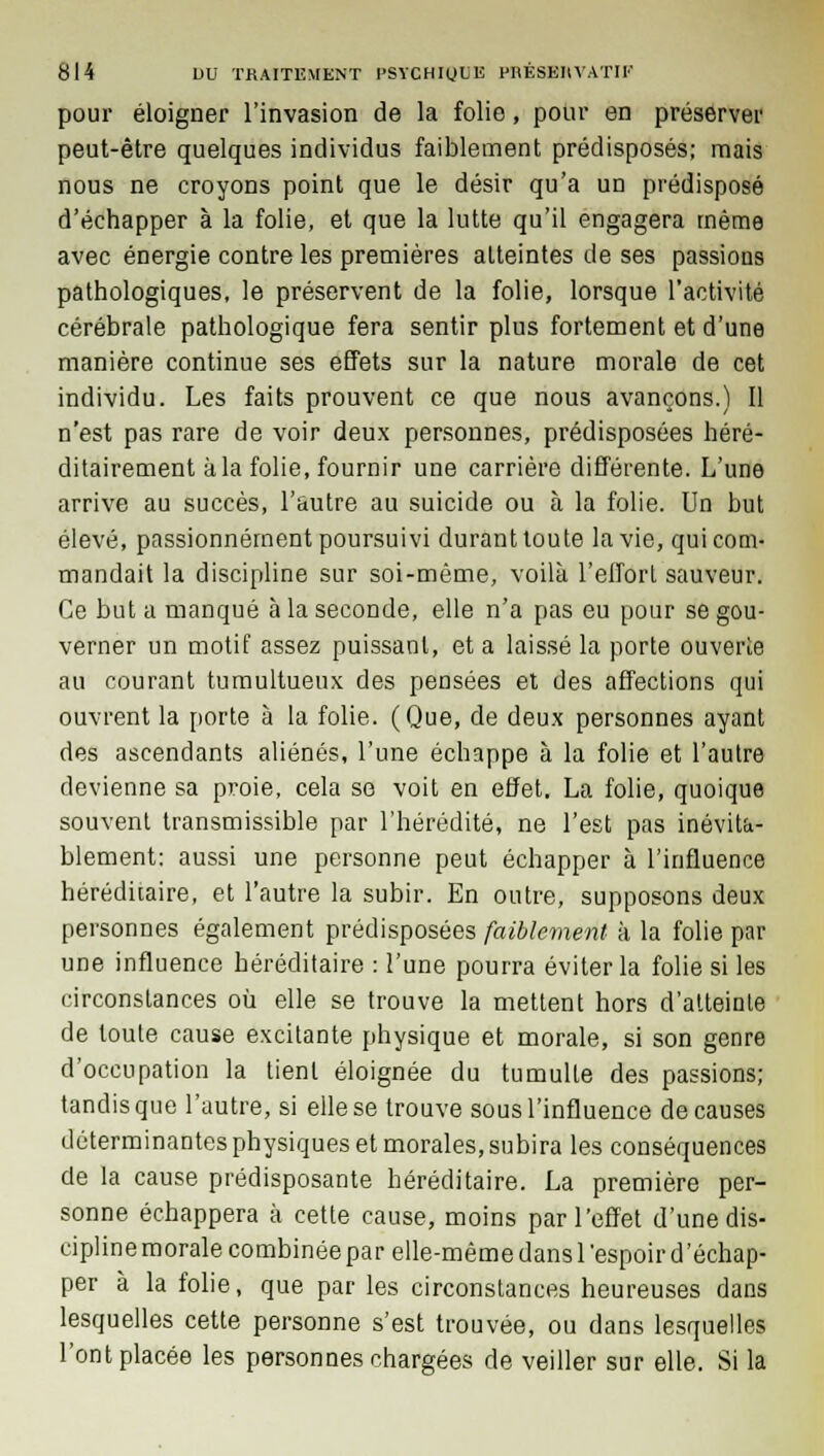 pour éloigner l'invasion de la folie, pour en préserver peut-être quelques individus faiblement prédisposés; mais nous ne croyons point que le désir qu'a un prédisposé d'échapper à la folie, et que la lutte qu'il engagera même avec énergie contre les premières atteintes de ses passions pathologiques, le préservent de la folie, lorsque l'activité cérébrale pathologique fera sentir plus fortement et d'une manière continue ses effets sur la nature morale de cet individu. Les faits prouvent ce que nous avançons.) Il n'est pas rare de voir deux personnes, prédisposées héré- ditairement à la folie, fournir une carrière différente. L'une arrive au succès, l'autre au suicide ou à la folie. Un but élevé, passionnément poursuivi durant toute la vie, qui com- mandait la discipline sur soi-même, voilà l'effort sauveur. Ce but a manqué à la seconde, elle n'a pas eu pour se gou- verner un motif assez puissant, et a laissé la porte ouverte au courant tumultueux des pensées et des affections qui ouvrent la porte à la folie. (Que, de deux personnes ayant des ascendants aliénés, l'une échappe à la folie et l'autre devienne sa proie, cela se voit en effet. La folie, quoique souvent transmissible par l'hérédité, ne l'est pas inévita- blement: aussi une personne peut échapper à l'influence héréditaire, et l'autre la subir. En outre, supposons deux personnes également prédisposées faiblement à la folie par une influence héréditaire : l'une pourra éviter la folie si les circonstances où elle se trouve la mettent hors d'atteinte de toute cause excitante physique et morale, si son genre d'occupation la tient éloignée du tumulte des passions; tandis que l'autre, si elle se trouve sous l'influence de causes déterminantes physiques et morales, subira les conséquences de la cause prédisposante héréditaire. La première per- sonne échappera à cette cause, moins par l'effet d'une dis- cipline morale combinée par elle-même dans l'espoir d'échap- per à la folie, que par les circonstances heureuses dans lesquelles cette personne s'est trouvée, ou dans lesquelles l'ont placée les personnes chargées de veiller sur elle. Si la