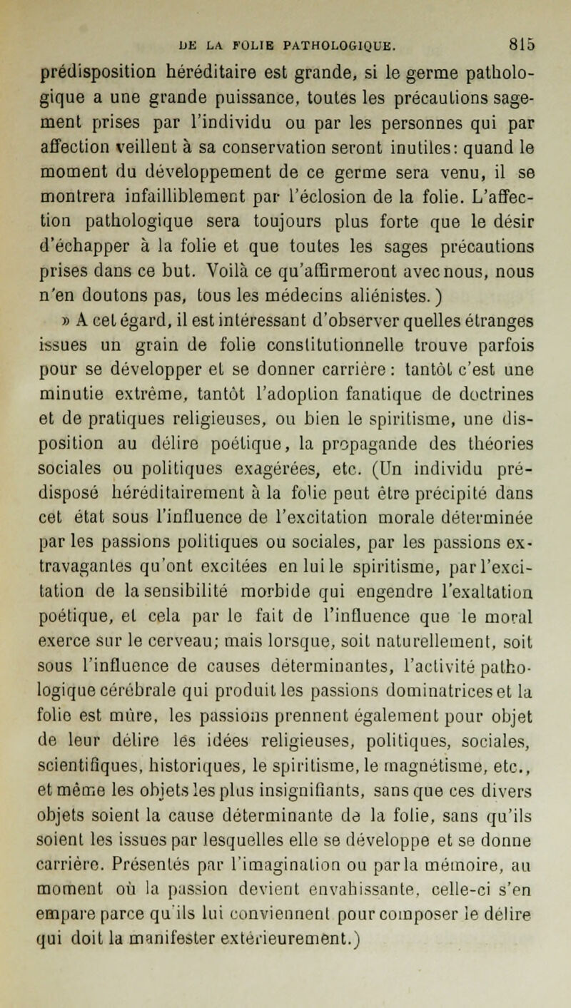 prédisposition héréditaire est grande, si le germe patholo- gique a une grande puissance, toutes les précautions sage- ment prises par l'individu ou par les personnes qui par affection veillent à sa conservation seront inutiles: quand le moment du développement de ce germe sera venu, il se montrera infailliblement par l'éclosion de la folie. L'affec- tion pathologique sera toujours plus forte que le désir d'échapper à la folie et que toutes les sages précautions prises dans ce but. Voilà ce qu'affirmeront avec nous, nous n'en doutons pas, tous les médecins aliénistes. ) » A cet égard, il est intéressant d'observer quelles étranges issues un grain de folie constitutionnelle trouve parfois pour se développer et se donner carrière : tantôt c'est une minutie extrême, tantôt l'adoption fanatique de doctrines et de pratiques religieuses, ou bien le spiritisme, une dis- position au délire poétique, la propagande des théories sociales ou politiques exagérées, etc. (Un individu pré- disposé héréditairement à la fo'ie peut être précipité dans cet état sous l'influence de l'excitation morale déterminée par les passions politiques ou sociales, par les passions ex- travagantes qu'ont excitées en lui le spiritisme, par l'exci- tation de la sensibilité morbide qui engendre l'exaltation poétique, et cela par le fait de l'influence que le moral exerce sur le cerveau; mais lorsque, soit naturellement, soit sous l'influence de causes déterminantes, l'activité patho- logique cérébrale qui produit les passions dominatrices et la folie est mûre, les passions prennent également pour objet de leur délire lés idées religieuses, politiques, sociales, scientifiques, historiques, le spiritisme, le magnétisme, etc., et môme les objets les plus insignifiants, sans que ces divers objets soient la cause déterminante de la folie, sans qu'ils soient les issues par lesquelles elle se développe et se donne carrière. Présentés par l'imagination ou parla mémoire, an moment où la passion devient envahissante, celle-ci s'en empare parce qu'ils lui conviennent pour composer le délire qui doit la manifester extérieurement.)