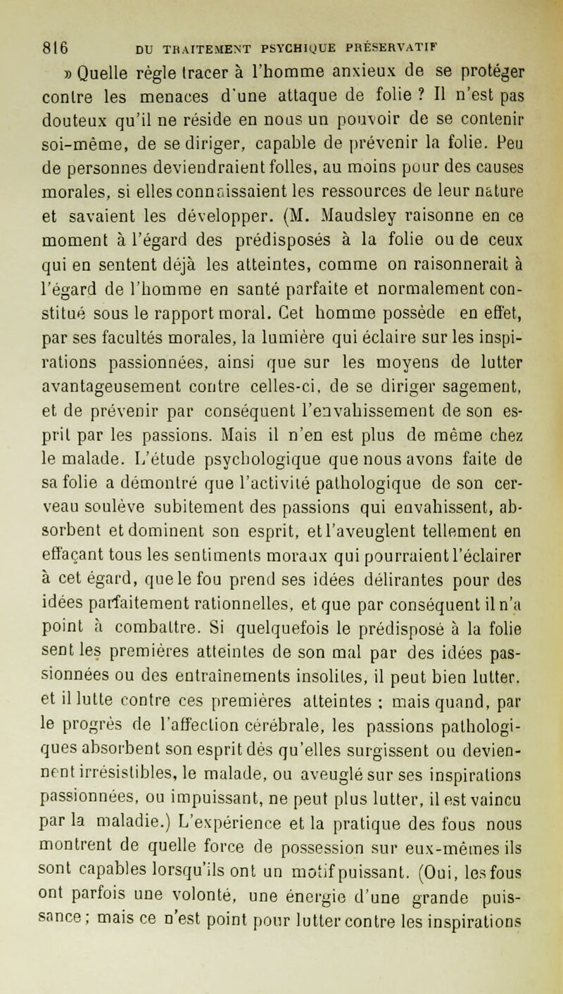 » Quelle règle tracer à l'homme anxieux de se protéger contre les menaces d'une attaque de folie ? Il n'est pas douteux qu'il ne réside en nous un pouvoir de se contenir soi-même, de se diriger, capable de prévenir la folie. Peu de personnes deviendraient folles, au moins pour des causes morales, si elles connaissaient les ressources de leur nature et savaient les développer. (M. Maudsley raisonne en ce moment à l'égard des prédisposés à la folie ou de ceux qui en sentent déjà les atteintes, comme on raisonnerait à l'égard de l'homme en santé parfaite et normalement con- stitué sous le rapport moral. Cet homme possède en effet, par ses facultés morales, la lumière qui éclaire sur les inspi- rations passionnées, ainsi que sur les moyens de lutter avantageusement contre celles-ci, de se diriger sagement, et de prévenir par conséquent l'envahissement de son es- prit par les passions. Mais il n'en est plus de même chez le malade. L'étude psychologique que nous avons faite de sa folie a démontré que l'activité pathologique de son cer- veau soulève subitement des passions qui envahissent, ab- sorbent et dominent son esprit, et l'aveuglent tellement en effaçant tous les sentiments moraux qui pourraient l'éclairer à cet égard, que le fou prend ses idées délirantes pour des idées parfaitement rationnelles, et que par conséquent il n'a point à combattre. Si quelquefois le prédisposé à la folie sent les premières atteintes de son mal par des idées pas- sionnées ou des entraînements insolites, il peut bien lutter, et il lutte contre ces premières atteintes ; mais quand, par le progrès de l'affection cérébrale, les passions pathologi- ques absorbent son esprit dès qu'elles surgissent ou devien- nent irrésistibles, le malade, ou aveuglé sur ses inspirations passionnées, ou impuissant, ne peut plus lutter, il est vaincu par la maladie.) L'expérience et la pratique des fous nous montrent de quelle force de possession sur eux-mêmes ils sont capables lorsqu'ils ont un motif puissant. (Oui, les fous ont parfois une volonté, une énergie d'une grande puis- sance; mais ce n'est point pour lutter contre les inspirations