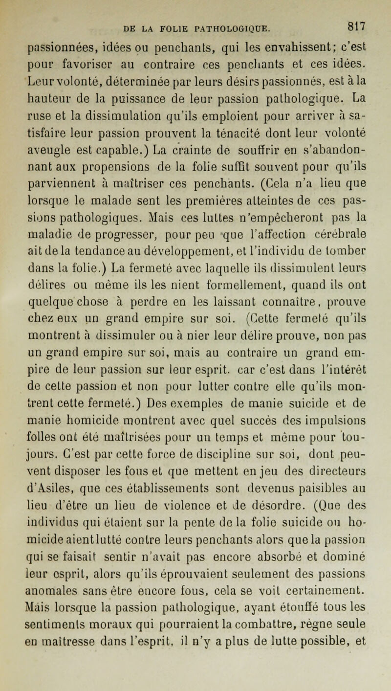 passionnées, idées ou penchants, qui les envahissent; c'est pour favoriser au contraire ces penchants et ces idées. Leur volonté, déterminée par leurs désirs passionnés, est à la hauteur de la puissance de leur passion pathologique. La ruse et la dissimulation qu'ils emploient pour arriver à sa- tisfaire leur passion prouvent la ténacité dont leur volonté aveugle est capable.) La crainte de souffrir en s'abandon- nant aux propensions de la folie suffit souvent pour qu'ils parviennent à maîtriser ces penchants. (Cela n'a lieu que lorsque le malade sent les premières atteintes de ces pas- sions pathologiques. Mais ces luttes n'empêcheront pas la maladie de progresser, pour peu que l'affection cérébrale ait delà tendance au développement, et l'individu de tomber dans la folie.) La fermeté avec laquelle ils dissimulent leurs délires ou même ils les nient formellement, quand ils ont quelque chose à perdre en les laissant connaître, prouve chez eux un grand empire sur soi. (Cette fermeté qu'ils montrent à dissimuler ou à nier leur délire prouve, non pas un grand empire sur soi, mais au contraire un grand em- pire de leur passion sur leur esprit, car c'est dans l'intérêt de celte passion et non pour lutter contre elle qu'ils mon- trent cette fermeté.) Des exemples de manie suicide et de manie homicide montrent avec quel succès des impulsions folles ont été maîtrisées pour un temps et même pour tou- jours. C'est par cette force de discipline sur soi, dont peu- vent disposer les fous et que mettent enjeu des directeurs d'Asiles, que ces établissements sont devenus paisibles au lieu d'être un lieu de violence et de désordre. (Que des individus qui étaient sur la pente de la folie suicide ou ho- micide aient lutté contre leurs penchants alors que la passion qui se faisait sentir n'avait pas encore absorbé et dominé leur esprit, alors qu'ils éprouvaient seulement des passions anomales sans être encore fous, cela se voit certainement. Mais lorsque la passion pathologique, ayant étouffé tous les sentiments moraux qui pourraient la combattre, règne seule en maîtresse dans l'esprit, il n'y a plus de lutte possible, et