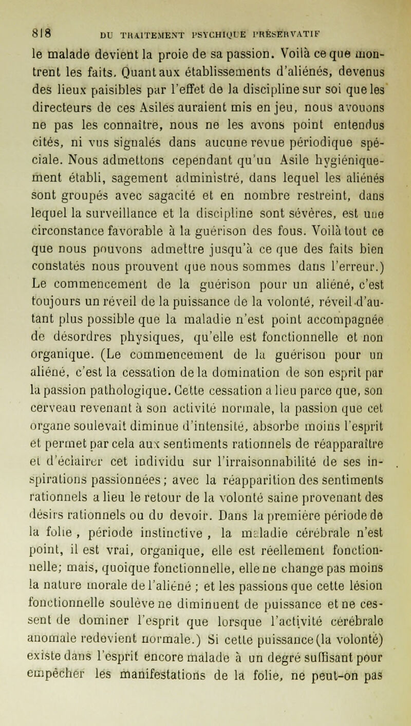 le malade devient la proie de sa passion. Voilà ce que mon- trent les faits. Quant aux établissements d'aliénés, devenus des lieux paisibles par l'effet de )a discipline sur soi que les directeurs de ces Asiles auraient mis enjeu, nous avouons ne pas les connaître, nous ne les avons point entendus cités, ni vus signalés dans aucune revue périodique spé- ciale. Nous admettons cependant qu'un Asile hygiénique- ment établi, sagement administré, dans lequel les aliénés sont groupés avec sagacité et en nombre restreint, dans lequel la surveillance et la discipline sont sévères, est une circonstance favorable à la guérison des fous. Voilà tout ce que nous pouvons admettre jusqu'à ce que des faits bien constatés nous prouvent que nous sommes dans l'erreur.) Le commencement de la guérison pour un aliéné, c'est toujours un réveil de la puissance de la volonté, réveil-d'au- tant plus possible que la maladie n'est point accompagnée de désordres physiques, qu'elle est fonctionnelle et non organique. (Le commencement de la guérison pour un aliéné, c'est la cessation de la domination de son esprit par la passion pathologique. Cette cessation a lieu parce que, son cerveau revenant à son activité normale, la passion que cet organe soulevait diminue d'intensité, absorbe moins l'esprit et permet par cela aux sentiments rationnels de réapparaître et d'éclairer cet individu sur l'irraisonnabilité de ses in- spirations passionnées; avec la réapparition des sentiments rationnels a lieu le retour de la volonté saine provenant des désirs rationnels ou du devoir. Dans la première période de la folie , période instinctive , la maladie cérébrale n'est point, il est vrai, organique, elle est réellement fonction- nelle; mais, quoique fonctionnelle, elle ne change pas moins la nature inorale de l'aliéné ; et les passions que cette lésion fonctionnelle soulève ne diminuent de puissance et ne ces- sent de dominer l'esprit que lorsque l'activité cérébrale anomale redevient normale.) Si cette puissance (la volonté) existe dans l'esprit encore malade à un degré suffisant pour empêcher les manifestations de la folie, ne peut-on pas