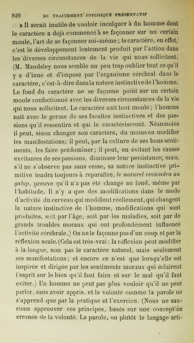 b II serail inutile de vouloir inculquer à un homme dont le caractère a déjà commencé à se façonner sur un certain moule, l'art de se façonner soi-même ; le caractère, en effet, c'est le développement lentement produit par l'action dans les'diverses circonstances de la vie qui nous sollicitent. (M. Maudsley nous semble un peu trop oublier tout ce qu'il y a d'inné et d'imposé par l'organisme cérébral dan; le caractère, c'est-à-dire dansla nature instinctivedel'homme. Le fond du caractère ne se façonne point sur un certain moule confectionné avec les diverses circonstances de la vie qui nous sollicitent. Le caractère naît tout moulé; l'homme riait avec le germe de ses facultés instinctives et des pas- sions qu'il ressentira et qui le caractériseront. Néanmoins il peut, sinon changer son caractère, du moins en modifier les manifestations; il peut, par la culture de ses bons senti- ments, les faire prédominer; il peut, en évitant les causes excitantes de ses passions, diminuer leur persistance; mais, s'il ne s'observe pas sans cesse, sa nature instinctive pri- mitive tendra toujours à reparaître, le naturel reviendra au galop, preuve qu'il n'a pas été changé au fond, même par l'habitude. Il n'y a que des modifications dans le mode d'activité du cerveau qui modifient réellement, qui changent la nature instinctive de l'homme, modifications qui sont produites, soit par l'âge, soit par les maladies, soit par de grands troubles moraux qui ont profondément influencé l'activité cérébrale.) On ne le façonne pas d'un coup et par la réflexion seule. (Cela est très-vrai : la réflexion peut modifier à la longue, non pas le caractère naturel, mais seulement ses manifestations ; et encore ce n'est que lorsqu'elle est inspirée et dirigée par les sentiments moraux qui éclairent l'esprit sur le bien qu'il faut faire et sur le mal qu'il faut éviter.) Un homme ne peut pas plus vouloir qu'il ne peut parler, sans avoir appris, et la volonté comme la parole ne s'apprend que par la pratique et l'exercice. (Nous ne sau- rions approuver ces principes, basés sur une concept'ôn erronée de la volonté. L3 parole, ou plutôt le langage arti-