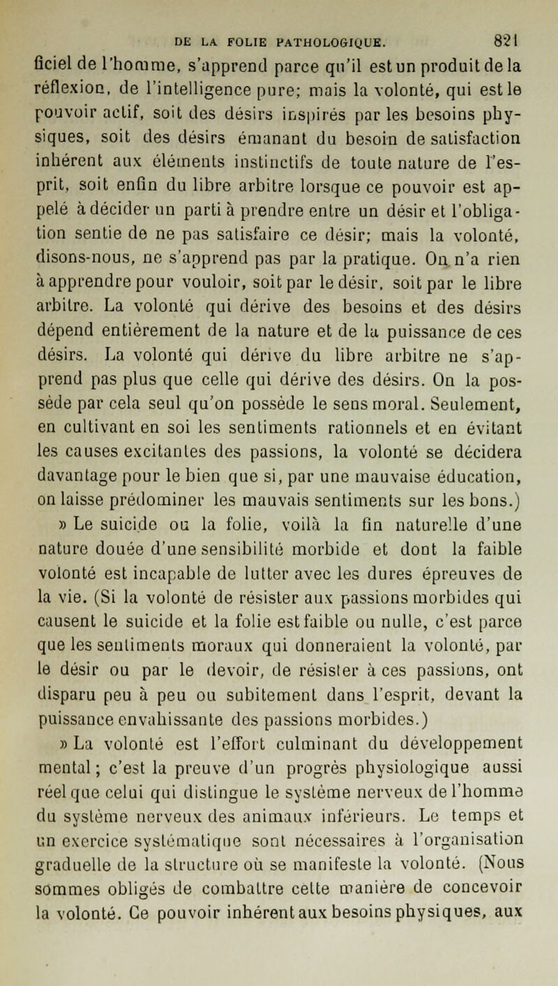 ficiel de l'homme, s'apprend parce qu'il est un produit de la réflexion, de l'intelligence pure; mais la volonté, qui est le pouvoir actif, soit des désirs inspirés par les besoins phy- siques, soit des désirs émanant du besoin de satisfaction inhérent aux éléments instinctifs de toute nature de l'es- prit, soit enfin du libre arbitre lorsque ce pouvoir est ap- pelé à décider un parti à prendre entre un désir et l'obliga- tion sentie de ne pas satisfaire ce désir; mais la volonté, disons-nous, ne s'apprend pas par la pratique. On, n'a rien à apprendre pour vouloir, soit par le désir, soit par le libre arbitre. La volonté qui dérive des besoins et des désirs dépend entièrement de la nature et de lu puissance de ces désirs. La volonté qui dérive du libre arbitre ne s'ap- prend pas plus que celle qui dérive des désirs. On la pos- sède par cela seul qu'on possède le sens moral. Seulement, en cultivant en soi les sentiments rationnels et en évitant les causes excitantes des passions, la volonté se décidera davantage pour le bien que si, par une mauvaise éducation, on laisse prédominer les mauvais sentiments sur les bons.) » Le suicide ou la folie, voilà la fin naturelle d'une nature douée d'une sensibilité morbide et dont la faible volonté est incapable de lutter avec les dures épreuves de la vie. (Si la volonté de résister aux passions morbides qui causent le suicide et la folie est faible ou nulle, c'est parce que les sentiments moraux qui donneraient la volonté, par le désir ou par le devoir, de résister à ces passions, ont disparu peu à peu ou subitement dans l'esprit, devant la puissance envahissante des passions morbides.) » La volonté est l'effort culminant du développement mental ; c'est la preuve d'un progrès physiologique aussi réel que celui qui distingue le système nerveux de l'homme du système nerveux des animaux inférieurs. Le temps et un exercice systématique sont nécessaires à l'organisation graduelle de la structure où se manifeste la volonté. (Nous sommes obligés de combattre celte manière de concevoir la volonté. Ce pouvoir inhérent aux besoins physiques, aux