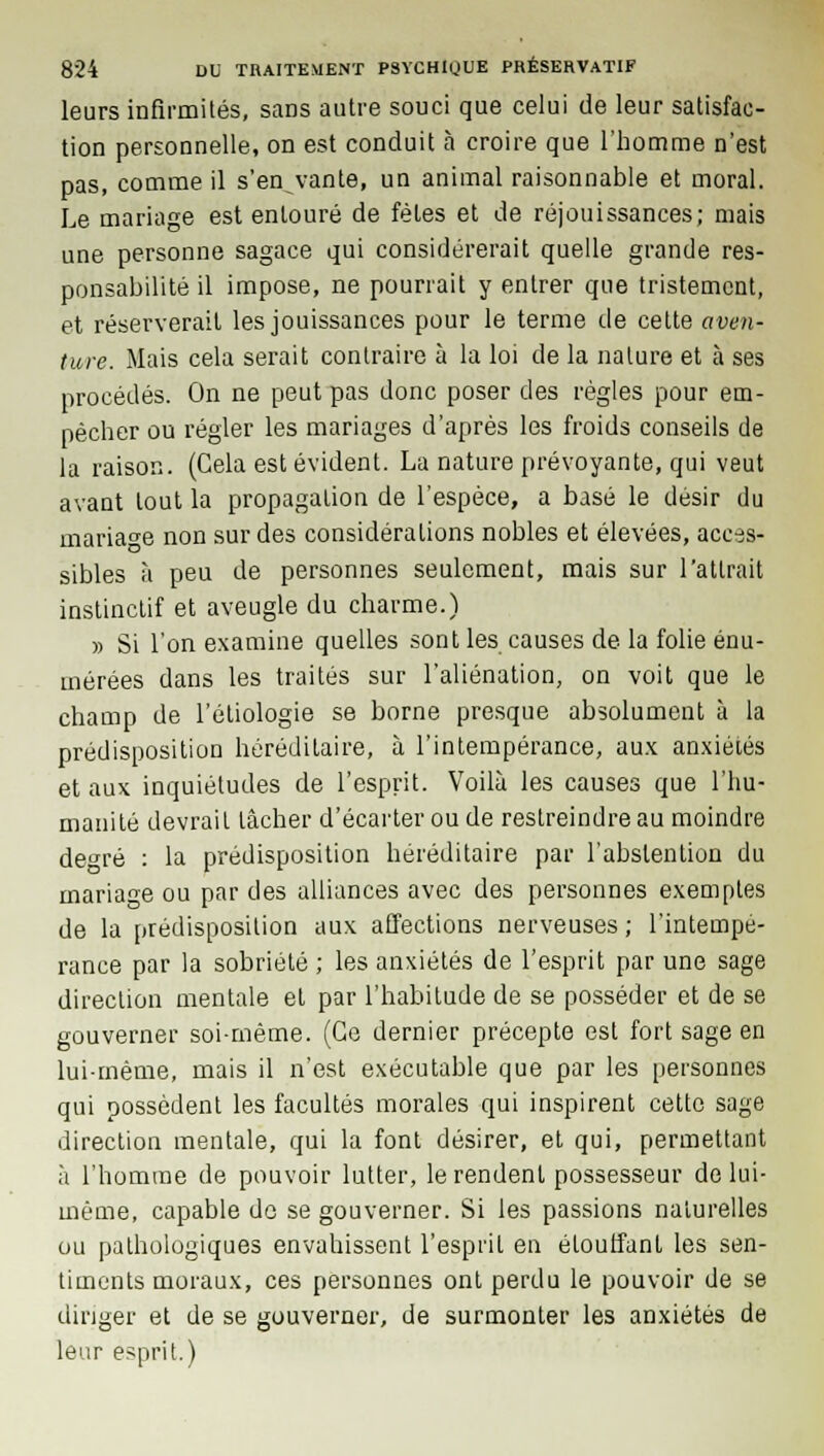 leurs infirmités, sans autre souci que celui de leur satisfac- tion personnelle, on est conduit à croire que l'homme n'est pas, comme il s'en^vante, un animal raisonnable et moral. Le mariage est entouré de fêtes et de réjouissances; mais une personne sagace qui considérerait quelle grande res- ponsabilité il impose, ne pourrait y entrer que tristement, et réserverait les jouissances pour le terme de cette aven- ture. Mais cela serait contraire à la loi de la nature et à ses procédés. On ne peut pas donc poser des règles pour em- pêcher ou régler les mariages d'après les froids conseils de la raison. (Cela est évident. La nature prévoyante, qui veut avant tout la propagation de l'espèce, a basé le désir du mariage non sur des considérations nobles et élevées, acces- sibles à peu de personnes seulement, mais sur l'attrait instinctif et aveugle du charme.) » Si l'on examine quelles sont les causes de la folie énu- mérées dans les traités sur l'aliénation, on voit que le champ de l'étiologie se borne presque absolument à la prédisposition héréditaire, à l'intempérance, aux anxiétés et aux inquiétudes de l'esprit. Voilà les causes que l'hu- manité devrait lâcher d'écarter ou de restreindre au moindre de^ré : la prédisposition héréditaire par l'abstention du mariage ou par des alliances avec des personnes exemples de la prédisposition aux affections nerveuses ; l'intempé- rance par la sobriété ; les anxiétés de l'esprit par une sage direction mentale et par l'habitude de se posséder et de se gouverner soi-même. (Ce dernier précepte est fort sage en lui-même, mais il n'est exécutable que par les personnes qui possèdent les facultés morales qui inspirent cette sage direction mentale, qui la font désirer, et qui, permettant à l'homme de pouvoir lutter, le rendent possesseur de lui- même, capable do se gouverner. Si les passions naturelles ou pathologiques envahissent l'esprit en étouffant les sen- timents moraux, ces personnes ont perdu le pouvoir de se diriger et de se gouverner, de surmonter les anxiétés de leur esprit.)