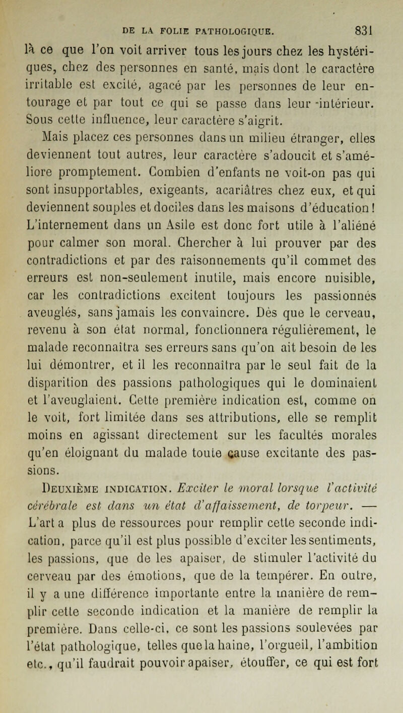 là ce que l'on voit arriver tous les jours chez les hystéri- ques, chez des personnes en santé, mais dont le caractère irritable est excité, agacé par les personnes de leur en- tourage et par tout ce qui se passe dans leur -intérieur. Sous cette influence, leur caractère s'aigrit. Mais placez ces personnes dans un milieu étranger, elles deviennent tout autres, leur caractère s'adoucit et s'amé- liore promptement. Combien d'enfants ne voit-on pas qui sont insupportables, exigeants, acariâtres chez eux, et qui deviennent souples et dociles dans les maisons d'éducation ! L'internement dans un Asile est donc fort utile à l'aliéné pour calmer son moral. Chercher à lui prouver par des contradictions et par des raisonnements qu'il commet des erreurs est non-seulement inutile, mais encore nuisible, car les contradictions excitent toujours les passionnés aveuglés, sans jamais les convaincre. Dès que le cerveau, revenu à son état normal, fonctionnera régulièrement, le malade reconnaîtra ses erreurs sans qu'on ait besoin de les lui démontrer, et il les reconnaîtra par le seul fait de la disparition des passions pathologiques qui le dominaient et l'aveuglaient. Cette première indication est, comme on le voit, fort limitée dans ses attributions, elle se remplit moins en agissant directement sur les facultés morales qu'en éloignant du malade toute cause excitante des pas- sions. Deuxième indication. Exciter le moral lorsque l'activité cérébrale est dans un état d'affaissement, de torpeur. — L'art a plus de ressources pour remplir cette seconde indi- cation, parce qu'il est plus possible d'exciter les sentiments, les passions, que de les apaiser, de stimuler l'activité du cerveau par des émotions, que de la tempérer. En outre, il y a une différence importante entre la manière de rem- plir cette seconde indication et la manière de remplir la première. Dans celle-ci, ce sont les passions soulevées par l'état pathologique, telles que la haine, l'orgueil, l'ambition etc., qu'il faudrait pouvoir apaiser, étouffer, ce qui est fort