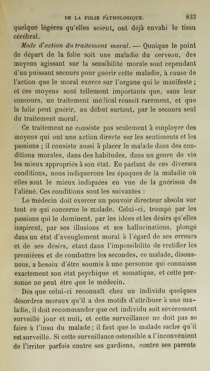 quelque légères qu'elles soient, ont déjà envahi le tissu cérébral. Mode d'action du traitement moral. — Quoique le point de départ de la folie soit une maladie du cerveau, des moyens agissant sur la sensibilité morale sont cependant d'un puissant secours pour guérir cette maladie, à cause de l'action que le moral exerce sur l'organe qui le manifeste ; et ces moyens sont tellement importants que, sans leur concours, un traitement médical réussit rarement, et que la folie peut guérir, au début surtout, par le secours seul du traitement moral. Ce traitement ne consiste pas seulement à employer des moyens qui ont une action directe sur les sentiments et les passions ; il consiste aussi à placer le malade dans des con- ditions morales, dans des habitudes, dans un genre de vie les mieux appropriés à son état. En parlant de ces diverses conditions, nous indiquerons les époques de la maladie où elles sont le mieux indiquées en vue de la guérison de l'aliéné. Ces conditions sont les suivantes : Le médecin doit exercer un pouvoir directeur absolu sur tout ce qui concerne le malade. Celui-ci, trompé par les passions qui le dominent, par les idées et les désirs qu'elles inspirent, par ses illusions et ses hallucinations, plongé dans un état d'aveuglement moral à l'égard de ses erreurs et de ses désirs, étant dans l'impossibilité de rectifier les premières et de combattre les secondes, ce malade, disons- nous, a besoin d'être soumis à une personne qui connaisse exactement son état psychique et somatique, et celte per- sonne ne peut être que le médecin. Dès que celui-ci reconnaît chez un individu quelques désordres moraux qu'il a des motifs d'attribuer à une ma- ladie, il doit recommander que cet individu soit sévèrement surveillé jour et nuit, et cette surveillance ne doit pas se faire à l'insu du malade; il faut que le malade sache qu'il est surveillé. Si cette surveillance ostensible a l'inconvénient de l'irriter parfois contre ses gardiens, contre ses parents