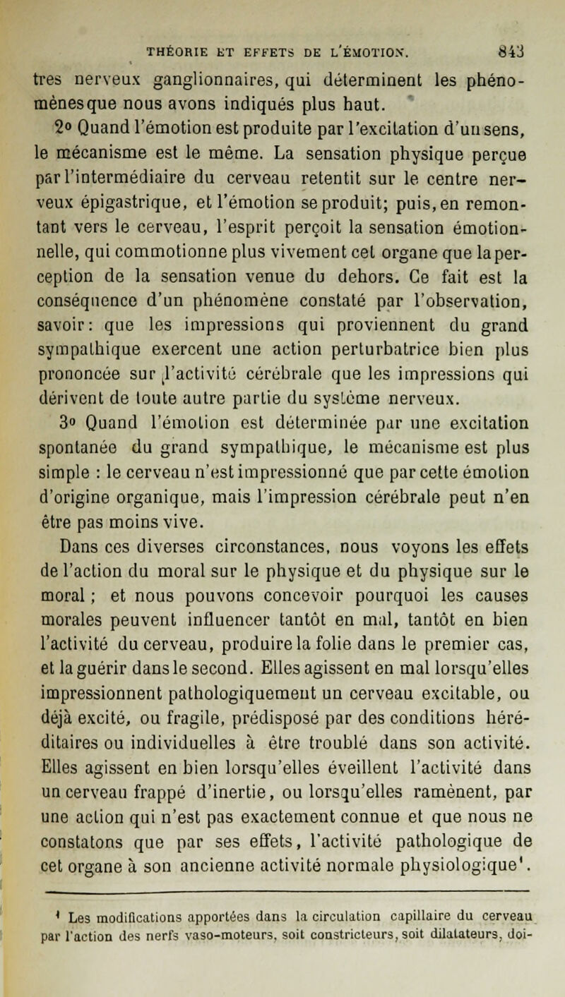 très nerveux ganglionnaires, qui déterminent les phéno- mènes que nous avons indiqués plus haut. 2<> Quand l'émotion est produite par l'excitation d'un sens, le mécanisme est le même. La sensation physique perçue par l'intermédiaire du cerveau retentit sur le centre ner- veux épigastrique, et l'émotion se produit; puis, en remon- tant vers le cerveau, l'esprit perçoit la sensation émotion- nelle, qui commotionne plus vivement cet organe que la per- ception de la sensation venue du dehors. Ce fait est la conséquence d'un phénomène constaté par l'observation, savoir: que les impressions qui proviennent du grand sympathique exercent une action perturbatrice bien plus prononcée sur ^'activité cérébrale que les impressions qui dérivent de toute autre partie du système nerveux. 3° Quand l'émotion est déterminée par une excitation spontanée du grand sympathique, le mécanisme est plus simple : le cerveau n'est impressionné que par cette émotion d'origine organique, mais l'impression cérébrale peut n'en être pas moins vive. Dans ces diverses circonstances, nous voyons les effets de l'action du moral sur le physique et du physique sur le moral ; et nous pouvons concevoir pourquoi les causes morales peuvent influencer tantôt en mal, tantôt en bien l'activité du cerveau, produire la folie dans le premier cas, et la guérir dans le second. Elles agissent en mal lorsqu'elles impressionnent pathologiquemeut un cerveau excitable, ou déjà excité, ou fragile, prédisposé par des conditions héré- ditaires ou individuelles à être troublé dans son activité. Elles agissent en bien lorsqu'elles éveillent l'activité dans un cerveau frappé d'inertie, ou lorsqu'elles ramènent, par une action qui n'est pas exactement connue et que nous ne constatons que par ses effets, l'activité pathologique de cet organe à son ancienne activité normale physiologique'. I 4 Les modifications apportées dans la circulation capillaire du cerveau par l'action des nerfs vaso-moteurs, soit constricteurs, soit dilatateurs, doi-