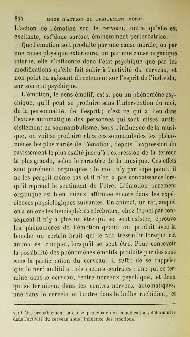 L'action de l'émotion sur le cerveau, outre qu'elle est excitante, esfdonc surtout éminemment perturbatrice. Que l'émotion soit produite par une cause morale, ou par une cause physique extérieure, ou par une cause organique interne, elle n'influence donc l'état psychique que par les modifications qu'elle fait subir à l'activité du cerveau, et non point en agissant directement sur l'esprit de l'individu, sur son état psychique. L'émotion, le sens émotif, est si peu un phénomène psy- chique, qu'il peut se produire sans l'intervention du moi, de la personnalité, de l'esprit; c'est ce qui a lieu dans l'extase automatique des personnes qui sont mises artifi- ciellement en somnambulisme. Sous l'influence delà musi- que, on voit se produire chez ces somnambules les phéno- mènes les plus variés de l'émotion, depuis l'expression du ravissement le plus exalté jusqu'à l'expression do la terreur la plus grande, selon le caractère de la musique. Ces effets sont purement organiques ; le moi n'y participe point, il ne les perçoit même pas et il n'en a pas connaissance lors- qu'il reprend le sentiment de l'être. L'émotion purement organique est bien mieux affirmée encore dans les expé- riences physiologiques suivantes. Un animal, un rat, auquel ona enlevé les hémisphères cérébraux, chez lequel par con- séquent il n'y a plus un être qui se sent exister, éprouve les phénomènes de l'émotion quand on produit avec la bouche un certain bruit qui le fait tressaillir lorsque cet animal est complet, lorsqu'il se sent être. Pour concevoir la possibilité des phénomènes émotifs produits par des sons sans la participation du cerveau, il suffit de se rappeler que le nerf auditif a trois racines centrales : une qui se ter- mine dans le cerveau, centre nerveux psychique, et deux qui se terminent dans les centres nerveux automatiques, une dans le cervelet et l'autre dans le bulbe rachidien, et vent être probablement la cause principale des modifications déterminées dans l'activité du cerveau sous l'influence des émotions.