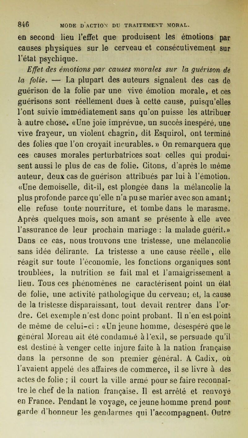 en second lieu l'effet que produisent les émotions par causes physiques sur le cerveau et consécutivement sur l'état psychique. Effet des émotions par causes morales sur la guérison de la folie. — La plupart des auteurs signalent des cas de guérison de la folie par une vive émotion morale, et ces guérisons sont réellement dues à cette cause, puisqu'elles l'ont suivie immédiatement sans qu'on puisse les attribuer à autre chose. «Une joie imprévue, un succès inespéré, une vive frayeur, un violent chagrin, dit Esquirol, ont terminé des folies que l'on croyait incurables. » On remarquera que ces causes morales perturbatrices sont celles qui produi- sent aussi le plus de cas de folie. Citons, d'après le même auteur, deux cas de guérison attribués par lui à l'émotion. «Une demoiselle, dit-il, est plongée dans la mélancolie la plus profonde parce qu'elle n'a pu se marier avec son amant ; elle refuse toute nourriture, et tombe dans le marasme. Après quelques mois, son amant se présente à elle avec l'assurance de leur prochain mariage: la malade guérit.» Dans ce cas, nous trouvons une tristesse, une mélancolie sans idée délirante. La tristesse a une cause réelle , elle réagit sur toute l'économie, les fonctions organiques sont troublées, la nutrition se fait mal et l'amaigrissement a lieu. Tous ces phénomènes ne caractérisent point un état de folie, une activité pathologique du cerveau; et, la cause de la tristesse disparaissant, tout devait rentrer dans l'or- dre. Cet exemple n'est donc point probant. Il n'en est point de même de celui-ci : «Un jeune homme, désespéré que le général Moreau ait été condamné à l'exil, se persuade qu'il est destiné à venger cette injure faite à la nation française dans la personne de son premier général. A Cadix, où l'avaient appelé des affaires de commerce, il se livre à des actes de folie ; il court la ville armé pour se faire reconnaî- tre le chef de la nation française. Il est arrêté et renvoyé en France. Pendant le voyage, ce jeune homme prend pour garde d'honneur les gendarmes qui l'accompagnent. Outre