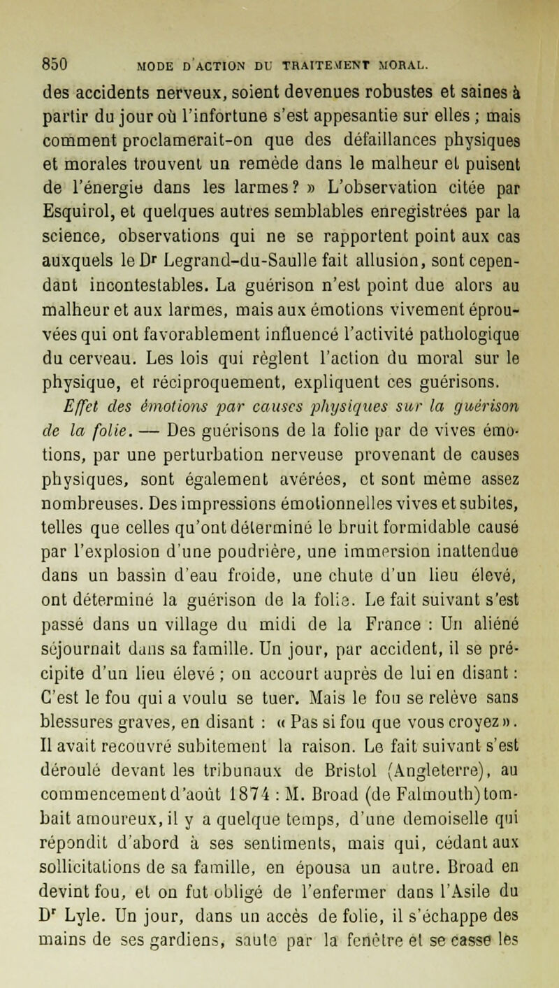 des accidents nerveux, soient devenues robustes et saines à partir du jour où l'infortune s'est appesantie sur elles ; mais comment proclamerait-on que des défaillances physiques et morales trouvent un remède dans le malheur et puisent de l'énergie dans les larmes? » L'observation citée par Esquirol, et quelques autres semblables enregistrées par la science, observations qui ne se rapportent point aux cas auxquels leDr Legrand-du-Saulle fait allusion, sont cepen- dant incontestables. La guérison n'est point due alors au malheur et aux larmes, mais aux émotions vivement éprou- vées qui ont favorablement influencé l'activité pathologique du cerveau. Les lois qui règlent l'action du moral sur le physique, et réciproquement, expliquent ces guérisons. Effet des émotions par causes physiques sur la guérison de la folie. — Des guérisons de la folio par de vives émo- tions, par une perturbation nerveuse provenant de causes physiques, sont également avérées, et sont même assez nombreuses. Des impressions émotionnelles vives et subites, telles que celles qu'ont déterminé le bruit formidable causé par l'explosion d'une poudrière, une immersion inattendue dans un bassin d'eau froide, une chute d'un lieu élevé, ont déterminé la guérison de la folie. Le fait suivant s'est passé dans un village du midi de la France : Un aliéné séjournait dans sa famille. Un jour, par accident, il se pré- cipite d'un lieu élevé ; on accourt auprès de lui en disant : C'est le fou qui a voulu se tuer. Mais le fou se relève sans blessures graves, en disant : « Pas si fou que vous croyez ». Il avait recouvré subitement la raison. Le fait suivant s'est déroulé devant les tribunaux de Bristol (Angleterre), au commencement d'août 1874 : M. Broad (de Falmouth) tom- bait amoureux.il y a quelque temps, d'une demoiselle qui répondit d'abord à ses sentiments, mais qui, cédant aux sollicitations de sa famille, en épousa un autre. Broad en devint fou, et on fut obligé de l'enfermer dans l'Asile du Dr Lyle. Un jour, dans un accès de folie, il s'échappe des mains de ses gardiens, saule par la fenêtre et se casse les