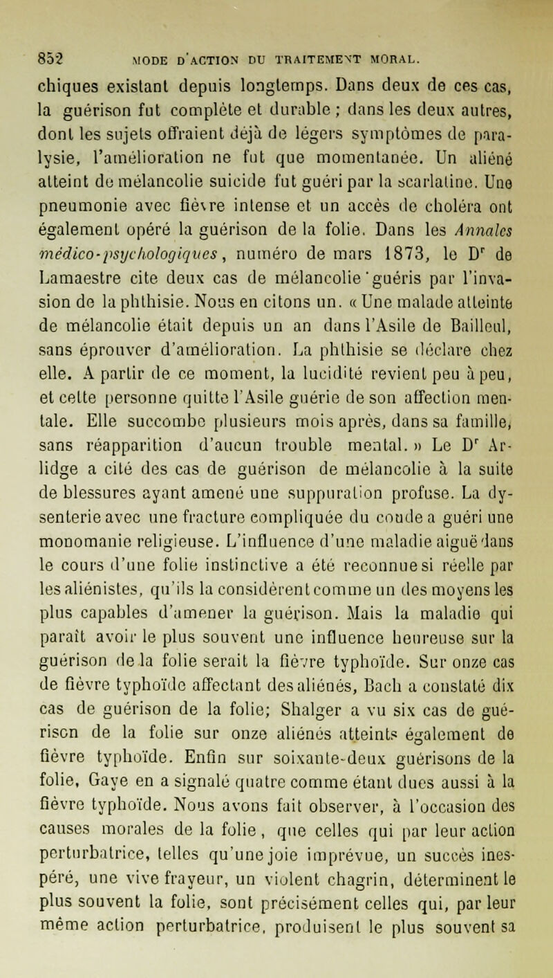 chiques existant depuis longtemps. Dans deux de ces cas, la guérison fut complète et durable ; dans les deux autres, dont les sujets offraient déjà de légers symptômes de para- lysie, l'amélioration ne fut que momentanée. Un aliéné atteint de mélancolie suicide fut guéri par la scarlatine. Une pneumonie avec fièvre intense et un accès de choléra ont également opéré la guérison de la folie. Dans les Annales médico-psychologiques, numéro de mars 1873, le Dr de Lamaestre cite deux cas de mélancolie'guéris par l'inva- sion de la phlhisie. Nous en citons un. « Une malade atteinte de mélancolie était depuis un an dans l'Asile de Bailleul, sans éprouver d'amélioration. La phlhisie se déclare chez elle. A partir de ce moment, la lucidité revient peu à peu, et cette personne quitte l'Asile guérie de son affection men- tale. Elle succombe plusieurs mois après, dans sa famille, sans réapparition d'aucun trouble mental. » Le Dr Ar- lidge a cité des cas de guérison de mélancolie à la suite de blessures ayant amené une suppuration profuse. La dy- senterie avec une fracture compliquée du coude a guéri une monomanie religieuse. L'influence d'une maladie aiguë dans le cours d'une folie instinctive a été reconnue si réelle par lesaliénistes, qu'ils la considèrent comme un des moyens les plus capables d'amener la guérison. Mais la maladie qui parait avoir le plus souvent une influence heureuse sur la guérison de la folie serait la fièvre typhoïde. Sur onze cas de fièvre typhoïde affectant des aliénés, Bach a constaté dix cas de guérison de la folie; Shalger a vu six cas de gué- rison de la folie sur onze aliénés atteints également de fièvre typhoïde. Enfin sur soixante-deux guérisons de la folie, Gaye en a signalé quatre comme étant dues aussi à la fièvre typhoïde. Nous avons fuit observer, à l'occasion des causes morales de la folie, que celles qui par leur action perturbatrice, telles qu'une joie imprévue, un succès ines- péré, une vive frayeur, un violent chagrin, déterminent le plus souvent la folie, sont précisément celles qui, par leur même action perturbatrice, produisent le plus souvent sa