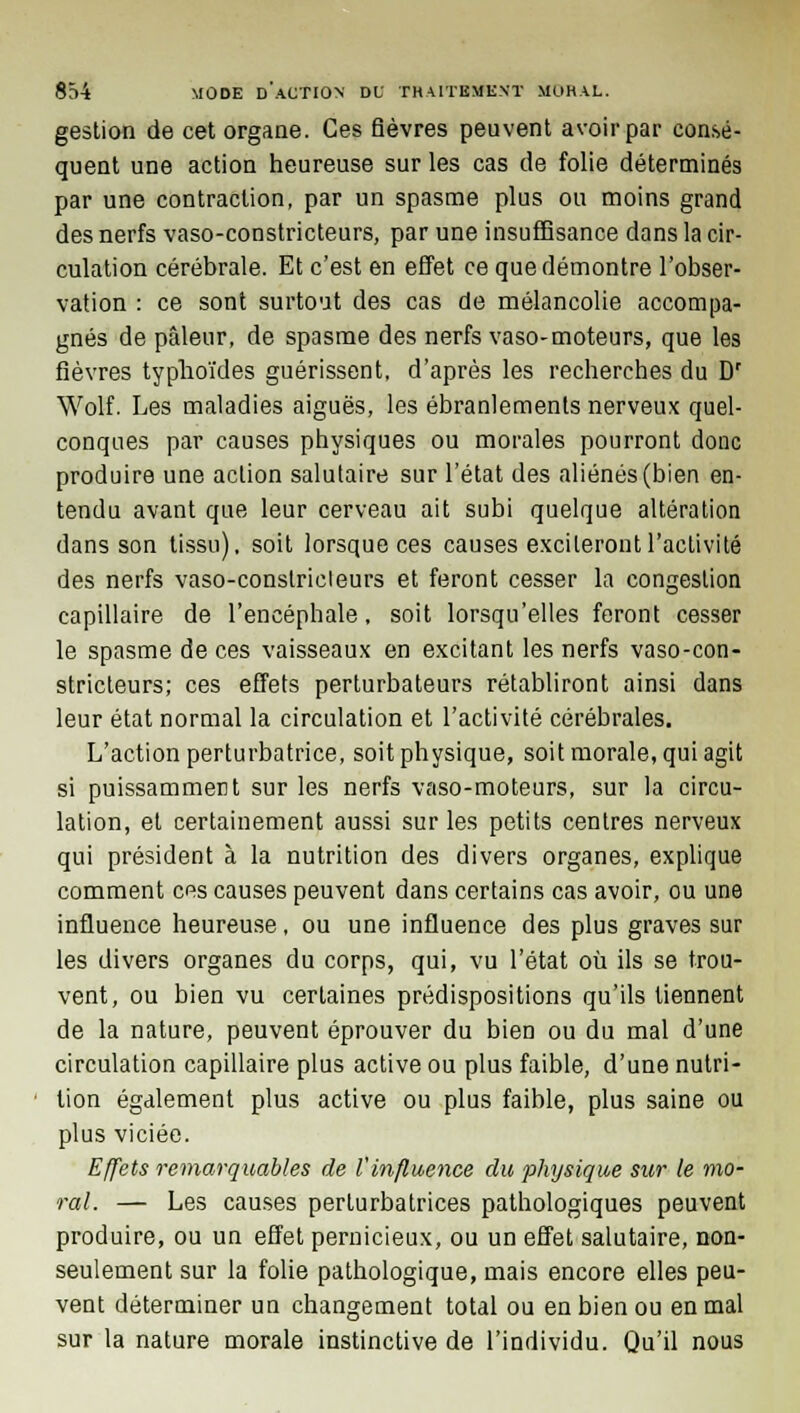 gestion de cet organe. Ces fièvres peuvent avoir par consé- quent une action heureuse sur les cas de folie déterminés par une contraction, par un spasme plus ou moins grand des nerfs vaso-constricteurs, par une insuffisance dans la cir- culation cérébrale. Et c'est en effet ce que démontre l'obser- vation : ce sont surtout des cas de mélancolie accompa- gnés de pâleur, de spasme des nerfs vaso-moteurs, que les fièvres typhoïdes guérissent, d'après les recherches du Dr Wolf. Les maladies aiguës, les ébranlements nerveux quel- conques par causes physiques ou morales pourront donc produire une action salutaire sur l'état des aliénés (bien en- tendu avant que leur cerveau ait subi quelque altération dans son tissu), soit lorsque ces causes exciteront l'activité des nerfs vaso-conslricleurs et feront cesser la congestion capillaire de l'encéphale, soit lorsqu'elles feront cesser le spasme de ces vaisseaux en excitant les nerfs vaso-con- stricteurs; ces effets perturbateurs rétabliront ainsi dans leur état normal la circulation et l'activité cérébrales. L'action perturbatrice, soit physique, soit morale, qui agit si puissamment sur les nerfs vaso-moteurs, sur la circu- lation, et certainement aussi sur les petits centres nerveux qui président à la nutrition des divers organes, explique comment ces causes peuvent dans certains cas avoir, ou une influence heureuse, ou une influence des plus graves sur les divers organes du corps, qui, vu l'état où ils se trou- vent, ou bien vu certaines prédispositions qu'ils tiennent de la nature, peuvent éprouver du bien ou du mal d'une circulation capillaire plus active ou plus faible, d'une nutri- * lion également plus active ou plus faible, plus saine ou plus viciée. Effets remarquables de l'influence du physique sur le mo- ral. — Les causes perturbatrices pathologiques peuvent produire, ou un effet pernicieux, ou un effet salutaire, non- seulement sur la folie pathologique, mais encore elles peu- vent déterminer un changement total ou en bien ou en mal sur la nature morale instinctive de l'individu. Qu'il nous