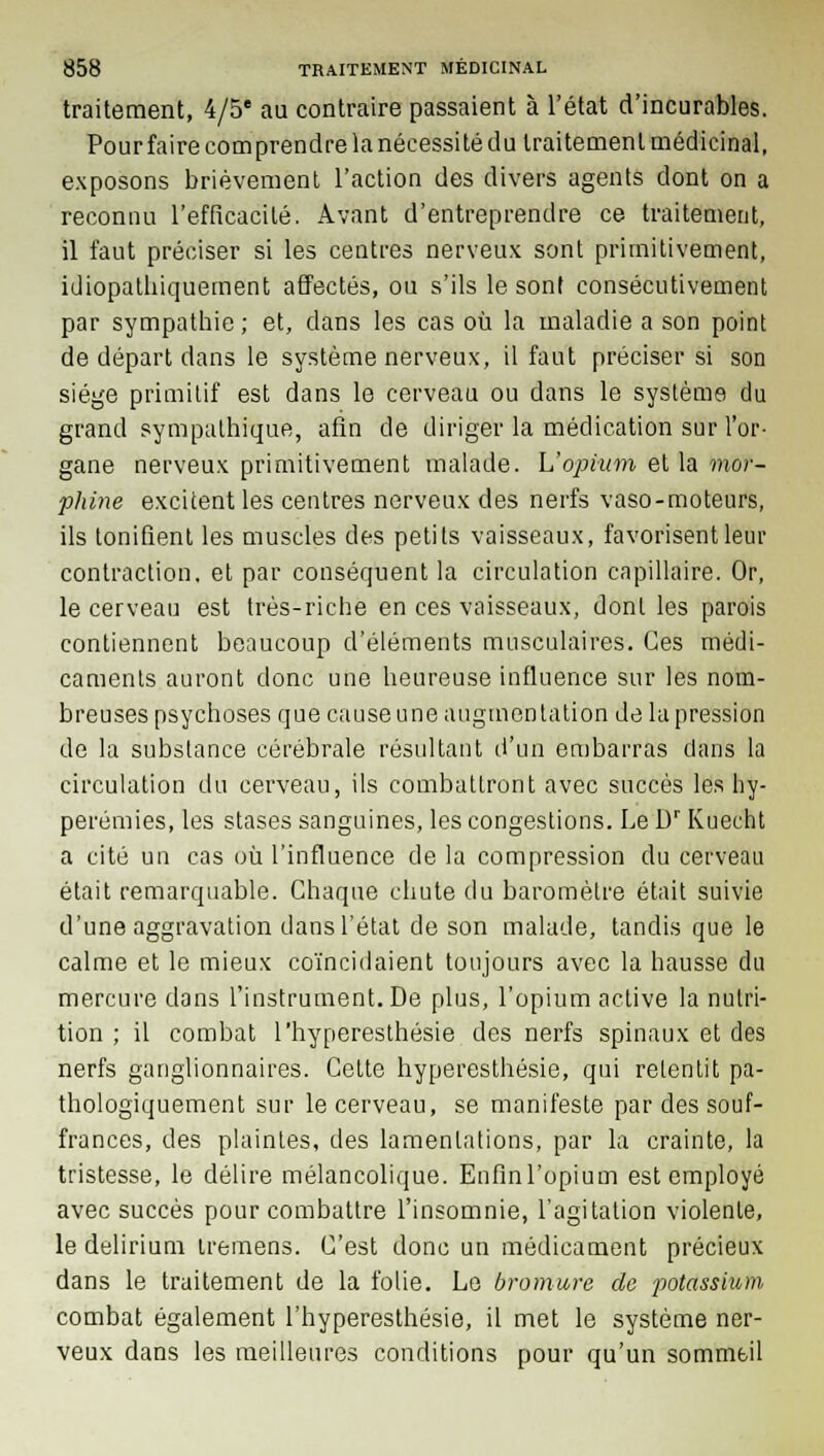 traitement, 4/5' au contraire passaient à l'état d'incurables. Pour faire comprendre la nécessité du traitement médicinal, exposons brièvement l'action des divers agents dont on a reconnu l'efficacité. Avant d'entreprendre ce traitement, il faut préciser si les centres nerveux sont primitivement, idiopathiquement affectés, ou s'ils le sont consécutivement par sympathie; et, dans les cas où la maladie a son point de départ dans le système nerveux, il faut préciser si son siège primitif est dans le cerveau ou dans le système du grand sympathique, afin de diriger la médication sur l'or- gane nerveux primitivement malade. L'opium et la mor- phine excitent les centres nerveux des nerfs vaso-moteurs, ils tonifient les muscles des petits vaisseaux, favorisent leur contraction, et par conséquent la circulation capillaire. Or, le cerveau est très-riche en ces vaisseaux, dont les parois contiennent beaucoup d'éléments musculaires. Ces médi- caments auront donc une heureuse influence sur les nom- breuses psychoses que cause une augmentation de la pression de la substance cérébrale résultant d'un embarras dans la circulation du cerveau, ils combattront avec succès les hy- perémies, les stases sanguines, les congestions. Le Dr Kuecht a cité un cas où l'influence de la compression du cerveau était remarquable. Chaque chute du baromètre était suivie d'une aggravation dans l'état de son malade, tandis que le calme et le mieux coïncidaient toujours avec la hausse du mercure dans l'instrument. De plus, l'opium active la nutri- tion ; il combat l'hyperesthésie des nerfs spinaux et des nerfs ganglionnaires. Cette hyperesthésie, qui retentit pa- thologiquement sur le cerveau, se manifeste par des souf- frances, des plaintes, des lamentations, par la crainte, la tristesse, le délire mélancolique. Enfinl'opiuun est employé avec succès pour combattre l'insomnie, l'agitation violente, le delirium iremens. C'est donc un médicament précieux dans le traitement de la folie. Le bromure de potassium combat également l'hyperesthésie, il met le système ner- veux dans les meilleures conditions pour qu'un sommeil