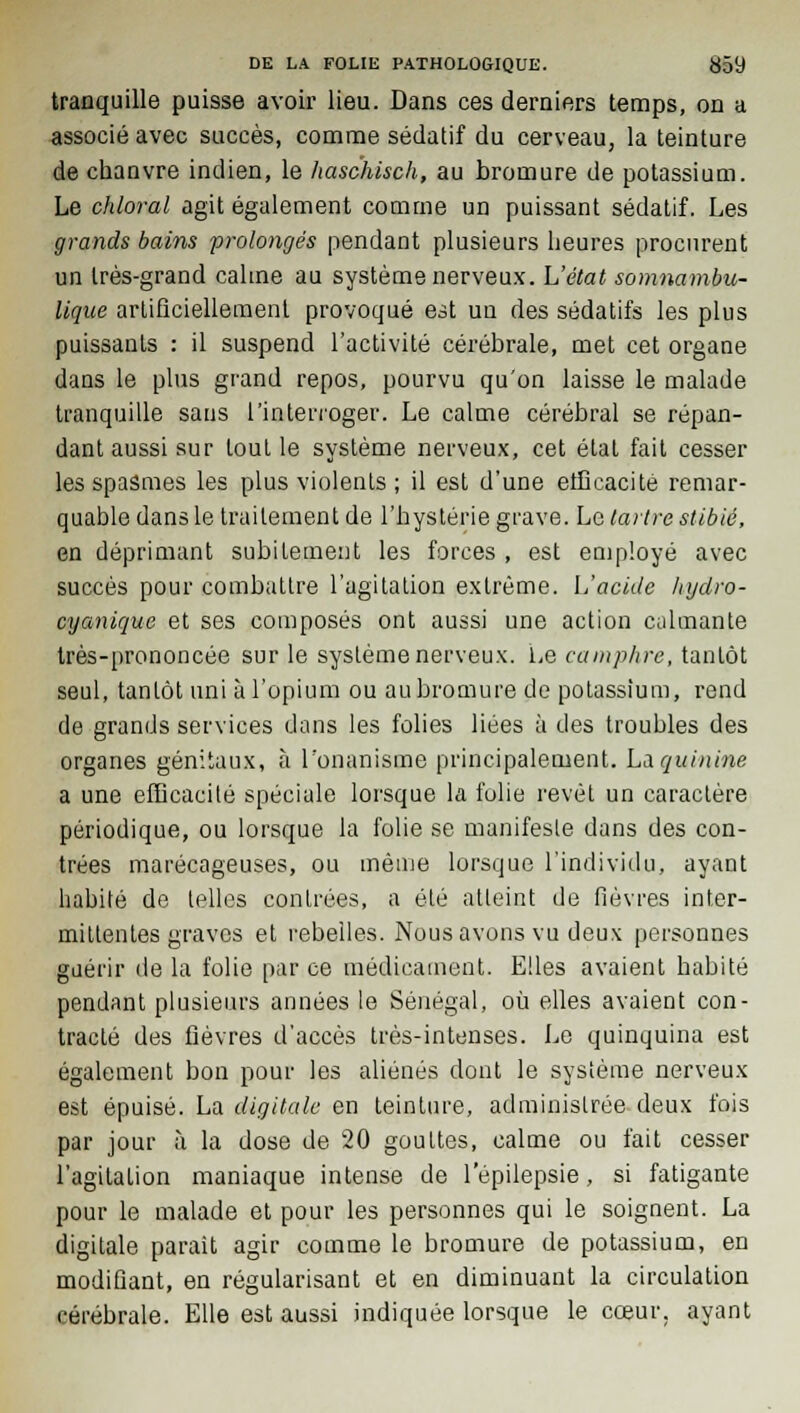 tranquille puisse avoir lieu. Dans ces derniers temps, on a associé avec succès, comme sédatif du cerveau, la teinture de chanvre indien, le haschisch, au bromure de potassium. Le chloral agit également comme un puissant sédatif. Les grands bains prolongés pendant plusieurs heures procurent un très-grand calme au système nerveux. L'état somnambu- lique artificiellement provoqué est un des sédatifs les plus puissants : il suspend l'activité cérébrale, met cet organe dans le plus grand repos, pourvu qu'on laisse le malade tranquille sans l'interroger. Le calme cérébral se répan- dant aussi sur tout le système nerveux, cet étal fait cesser les spasmes les plus violents ; il est d'une efficacité remar- quable dans le traitement de l'hystérie grave. Le tartre stibié, en déprimant subitement les forces , est employé avec succès pour combattre l'agitation extrême. L'acide lnjdro- cyanique et ses composés ont aussi une action calmante très-prononcée sur le système nerveux. Le camphre, tantôt seul, tantôt uni à l'opium ou au bromure de potassium, rend de grands services dans les folies liées à des troubles des organes génitaux, à l'onanisme principalement. Là quinine a une efficacité spéciale lorsque la folie revêt un caractère périodique, ou lorsque la folie se manifeste dans des con- trées marécageuses, ou même lorsque l'individu, ayant habité de telles contrées, a été atteint de fièvres inter- mittentes graves et rebelles. Nous avons vu deux personnes guérir de la folie par ce médicament. Elles avaient habité pendant plusieurs années le Sénégal, où elles avaient con- tracté des fièvres d'accès très-intenses. Le quinquina est également bon pour les aliénés dont le système nerveux est épuisé. La digitale en teinture, administrée deux fois par jour à la dose de 20 gouttes, calme ou fait cesser l'agitation maniaque intense de l'épilepsie, si fatigante pour le malade et pour les personnes qui le soignent. La digitale parait agir comme le bromure de potassium, en modifiant, en régularisant et en diminuant la circulation cérébrale. Elle est aussi indiquée lorsque le cœur, ayant