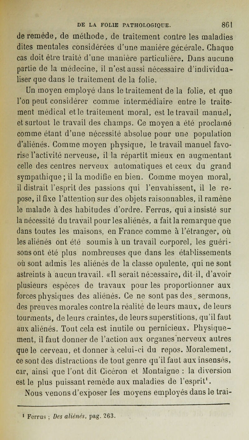 de remède, de mélhode, de traitement contre les maladies dites mentales considérées d'une manière générale. Chaque cas doit être traité d'une manière particulière. Dans aucune parlie de la médecine, il n'est aussi nécessaire d'individua- liser que dans le traitement de la folie. Un moyen employé dans le traitement de la folie, et que l'on peut considérer comme intermédiaire entre le traite- ment médical et le traitement moral, est le travail manuel, et surtout le travail des champs. Ce moyen a été proclamé comme étant d'une nécessité absolue pour une population d'aliénés. Comme moyen physique, le travail manuel favo- rise l'activité nerveuse, il la répartit mieux en augmentant celle des centres nerveux automatiques et ceux du grand sympathique; il la modifie en bien. Comme moyen moral, il distrait l'esprit des passions qui l'envahissent, il le re- pose, il fixe l'attention sur des objets raisonnables, il ramène le malade à des habitudes d'ordre. Ferras, qui a insisté sur la nécessité du travail pour les aliénés, a fait la remarque que clans toutes les maisons, en France comme à l'étranger, où les aliénés ont été soumis à un travail corporel, les guéri- sons ont été plus nombreuses que dans les établissements où sont admis les aliénés de la classe opulente, qui ne sont astreints à aucun travail. «Il serait nésessaire, dit-il, d'avoir plusieurs espèces de travaux pour les proportionner aux forces physiques des aliénés. Ce ne sont pas des sermons, des preuves morales contrôla réalité de leurs maux, de leurs tourments, de leurs craintes, de leurs superstitions, qu'il faut aux aliénés. Tout cela est inutile ou pernicieux. Physique- ment, il faut donner de l'action aux organes nerveux autres que le cerveau, et donner à celui-ci du repos. Moralement, ce sont des distractions de tout genre qu'il faut aux insensés, car, ainsi que l'ont dit Cicéron et Montaigne : la diversion est le plus puissant remède aux maladies de l'esprit'. Nous venons d'exposer les moyens employés dans le trai- Forrus ; Des aliénés, pag. 263.