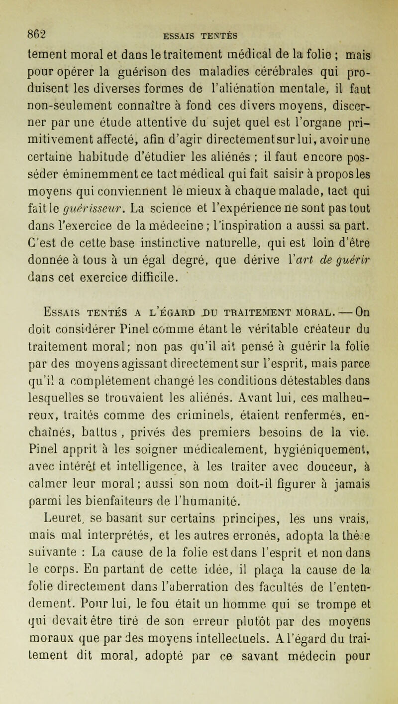 tement moral et dans le traitement médical de la folie ; mais pour opérer la guérison des maladies cérébrales qui pro- duisent les diverses formes de l'aliénation mentale, il faut non-seulement connaître à fond ces divers moyens, discer- ner par une étude attentive du sujet quel est l'organe pri- mitivement affecté, afin d'agir directementsurlui, avoirune certaine habitude d'étudier les aliénés ; il faut encore pos- séder éminemment ce tact médical qui fait saisir à propos les moyens qui conviennent le mieux à chaque malade, tact qui fait le guérisseur. La science et l'expérience ne sont pas tout dans l'exercice de la médecine; l'inspiration a aussi sa part. C'est de cette base instinctive naturelle, qui est loin d'être donnée à tous à un égal degré, que dérive Y art de guérir dans cet exercice difficile. Essais tentés a l'égaud du traitement moral. — On doit considérer Pinel comme étant le véritable créateur du traitement moral; non pas qu'il ait pensé à guérir la folie par des moyens agissant directement sur l'esprit, mais parce qu'il a complètement changé les conditions détestables dans lesquelles se trouvaient les aliénés. Avant lui, ces malheu- reux, traités comme des criminels, étaient renfermés, en- chaînés, battus , privés des premiers besoins de la vie. Pinel apprit à les soigner médicalement, hygiéniquement, avec intérêt et intelligence, à les traiter avec douceur, à calmer leur moral ; aussi son nom doit-il figurer à jamais parmi les bienfaiteurs de l'humanité. Leuret, se basant sur certains principes, les uns vrais, mais mal interprétés, et les autres erronés, adopta lalhè:e suivante : La cause delà folie est dans l'esprit et non dans le corps. En partant de cette idée, il plaça la cause de la folie directement dans l'aberration des facultés de l'enten- dement. Pour lui, le fou était un homme qui se trompe et qui devait être tiré de son erreur plutôt par des moyens moraux que par des moyens intellectuels. A l'égard du trai- tement dit moral, adopté par ce savant médecin pour