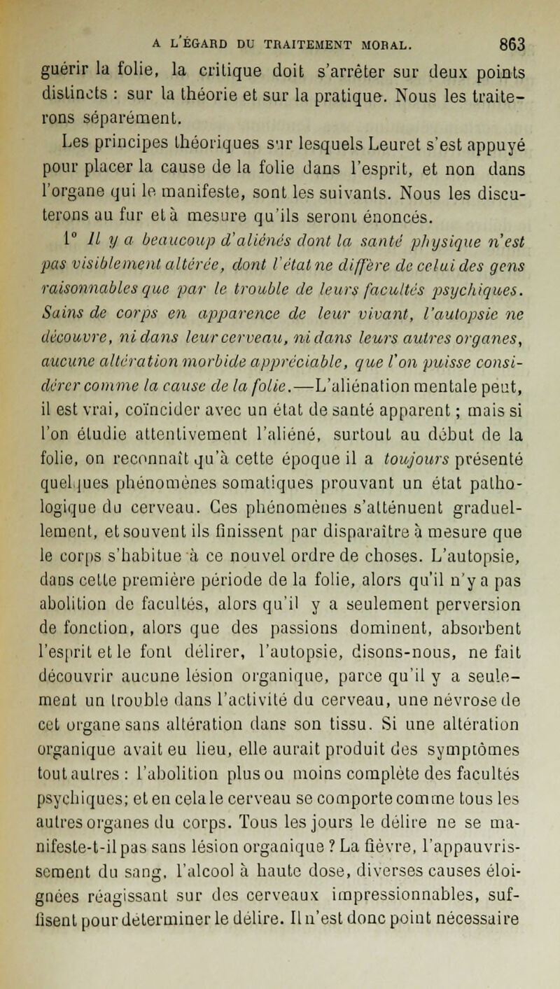 guérir la folie, la critique doit s'arrêter sur deux points distincts : sur la théorie et sur la pratique. Nous les traite- rons séparément. Les principes théoriques sur lesquels Leuret s'est appuyé pour placer la cause de la folie dans l'esprit, et non dans l'organe qui le manifeste, sont les suivants. Nous les discu- terons au fur et à mesure qu'ils seroni énoncés. 1° Il y a beaucoup d'aliénés dont la santù physique n'est pas visiblement altérée, dont l'état ne diffère de celui des gens raisonnables que par le trouble de leurs facultés psychiques. Sains de corps en apparence de leur vivant, l'autopsie ne découvre, ni dans leur cerveau, ni dans leurs autres organes, aucune altération morbide appréciable, que l'on puisse consi- dérer comme la cause de la folie.—L'aliénation mentale peut, il est vrai, coïncider avec un état de santé apparent ; mais si l'on étudie attentivement l'aliéné, surtout au début de la folie, on reconnaît qu'à cette époque il a toujours présenté quelques phénomènes somatiques prouvant un état patho- logique du cerveau. Ces phénomènes s'atténuent graduel- lement, et souvent ils finissent par disparaître à mesure que le corps s'habitue à ce nouvel ordre de choses. L'autopsie, daus cette première période de la folie, alors qu'il n'y a pas abolition de facultés, alors qu'il y a seulement perversion de fonction, alors que des passions dominent, absorbent l'esprit et le font délirer, l'autopsie, disons-nous, ne fait découvrir aucune lésion organique, parce qu'il y a seule- ment un trouble dans l'activité du cerveau, une névrose de cet organe sans altération dans son tissu. Si une altération organique avait eu lieu, elle aurait produit des symptômes tout autres: l'abolition plus ou moins complète des facultés psychiques; et en celale cerveau se comporte comme tous les autres organes du corps. Tous les jours le délire ne se ma- nifeste-t-il pas sans lésion organique ? La fièvre, l'appauvris- sement du sang, l'alcool à haute dose, diverses causes éloi- gnées réagissant sur des cerveaux impressionnables, suf- fisent pour déterminer le délire. Il n'est donc point nécessaire